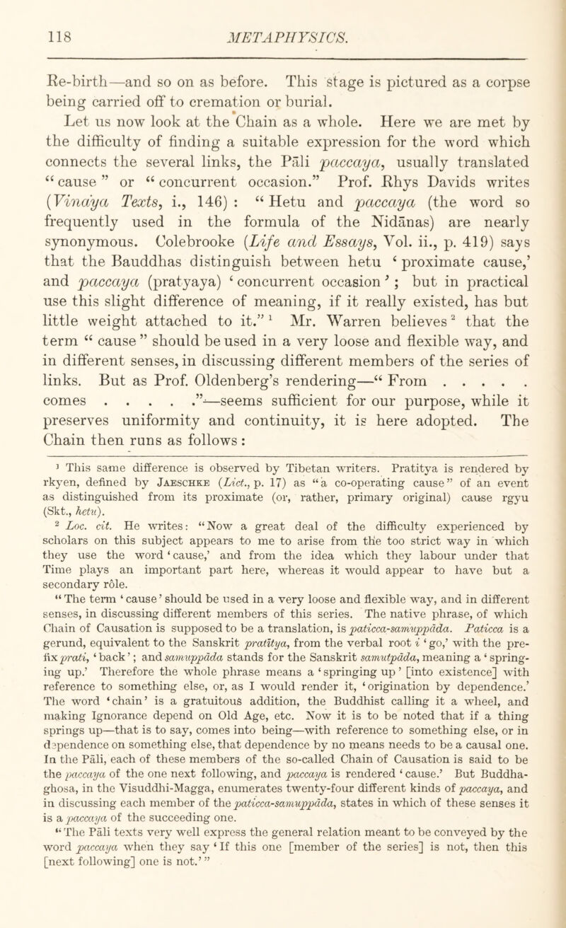 Re-birth—and so on as before. This stage is pictured as a corpse being carried off to cremation or burial. Let us now look at the Chain as a whole. Here we are met by the difficulty of finding a suitable expression for the word which connects the several links, the Pali paccaya, usually translated cause ” or “ concurrent occasion.” Prof. Rhys Davids writes {Vindya Texts, i., 146) : ‘‘Hetu and paccaya (the word so frequently used in the formula of the Nidanas) are nearly synonymous. Colebrooke {Life and Essays, Vol. ii., p. 419) says that the Bauddhas distinguish between hetu ‘ proximate cause,’ and paccaya (pratyaya) ‘ concurrent occasion ’; but in practical use this slight difference of meaning, if it really existed, has but little weight attached to it.” ^ Mr. Warren believes ^ that the term cause ” should be used in a very loose and flexible way, and in different senses, in discussing different members of the series of links. But as Prof. Oldenberg’s rendering—‘‘ From. comes.—seems sufficient for our purpose, while it preserves uniformity and continuity, it is here adopted. The Chain then runs as follows: ’ This same difference is observed by Tibetan writers. Pratitya is rendered by rkyen, defined by Jaeschke (Z-i'ch, p. 17) as “a co-operating cause” of an event as distinguished from its proximate (or, rather, primary original) cause rgyu (Skt,, hetu). 2 Loc. cit. He writes: “Now a great deal of the difficulty experienced by scholars on this subject appears to me to arise from the too strict way in which they use the word ‘ cause,’ and from the idea which they labour under that Time plays an important part here, whereas it would appear to have but a secondary role. “The term ‘cause’ should be used in a very loose and flexible way, and in different senses, in discussing different members of this series. The native phrase, of which Chain of Causation is supposed to be a translation, is ^aticca-saymippcida. Paticca is a gerund, equivalent to the Sanskrit pratitya, from the verbal root i ‘ go,’ with the pre¬ fix ‘ back ’; and samuppada stands for the Sanskrit samutpada, meaning a ‘ spring¬ ing up.’ Therefore the whole phrase means a ‘ springing up ’ [into existence] with reference to something else, or, as I would render it, ‘ origination by dependence.’ The word ‘chain’ is a gratuitous addition, the Buddhist calling it a wheel, and making Ignorance depend on Old Age, etc. Now it is to be noted that if a thing springs up—that is to say, comes into being—with reference to something else, or in dependence on something else, that dependence by no means needs to be a causal one. In the Pali, each of these members of the so-called Chain of Causation is said to be the paccaya of the one next following, and pwccaya is rendered ‘ cause.’ But Buddha- ghosa, in the Visuddlii-Magga, enumerates twenty-four different kinds of paccaya, and in discussing each member of t]xQ paticca-samuppada, states in which of these senses it is a, paccaya of the succeeding one. “The Pali texts very well express the general relation meant to be conveyed by the word paccaya when they say ‘ If this one [member of the series] is not, then this [next following] one is not.’”