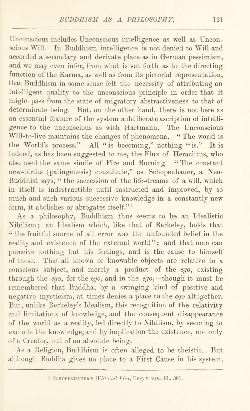 Unconscious includes Unconscious intelligence as well as Uncon¬ scious Will. In Buddhism intelligence is not denied to Will and accorded a secondary and derivate place as in Grerman pessimism, and we may even infer, from what is set forth as to the directing function of the Karma, as well as from its pictorial representation, that Buddhism in some sense felt the necessity of attributing an intelligent quality to the unconscious principle in order that it might pass from the state of migratory abstractiveness to that of determinate being. But, on the other hand, there is not here as an essential feature of the system a deliberate ascription of intelli¬ gence to the unconscious as with Hartmann. The Unconscious Will-to-live maintains the changes of phenomena. ‘‘ The world is the World’s process.” All ‘‘ is becoming,” nothing is.” It is indeed, as has been suggested to me, the Flux of Heraclitus, who also used the same simile of Fire and Burning. “The constant new-births (palingenesis) constitute,” as Schopenhauer, a Neo- Buddhist says, “ the succession of the life-dreams of a will, which in itself is indestructible until instructed and improved, by so much and such various successive knowledge in a constantly new form, it abolishes or abrogates itself.” ^ As a philosophy. Buddhism thus seems to be an Idealistic Nihilism; an Idealism which, like that of Berkeley, holds that “ the fruitful source of all error was the unfounded belief in the reality and existence of the external world ”; and that man can perceive nothing but his feelings, ^nd is the cause to himself of these. That all known or knowable objects are relative to a conscious subject, and merely a product of the ego^ existing through the ego^ for the ego, and in the ego,—though it must be remembered that Buddha, by a swinging kind of positive and negative mysticism, at times denies a place to the ego altogether. But, unlike Berkeley’s Idealism, this recognition of the relativity and limitations of knowledge, and the consequent disappearance of the world as a reality, led directly to Nihilism, bj^ seeming to exclude the knowledge, and by implication the existence, not only of a Creator, but of an absolute being. As a Keligion, Buddhism is often alleged to be theistic. But although Buddha gives no place to a First Cause in his system,. 1 Schopenhauer’s Will and Idea, Eng. trans., iii., 300.
