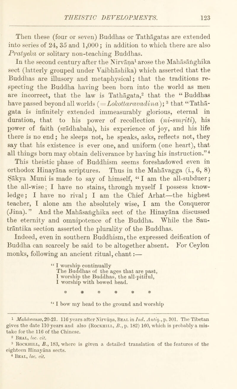 Then these (four or seven) Buddhas or Tathagatas are extended into series of 24, 35 and 1,000 ; in addition to which there are also Pvatyeka or solitary non-teaching Buddhas. In the second century after the Nirvana^ arose the Mahasanghika sect (latterly grouped under Vaibhashika) which asserted that the Buddhas are illusory and metaphysical; that the traditions re¬ specting the Buddha having been born into the world as men are incorrect, that the law is Tathagata,^ that the “ Buddhas have passed beyond all worlds (=Lokottaravadina); ^ that ‘^Tatha- gata is infinitely extended immeasurably glorious, eternal in duration, that to his power of recollection (ni-smHti), his power of faith (sradhabala), his experience of joy, and his life there is no end; he sleeps not, he speaks, asks, reflects not, they say that his existence is ever one, and uniform (one heart), that all things born may obtain deliverance by having his instruction.”^ This theistic phase of Buddhism seems foreshadowed even in orthodox Hinayana scriptures. Thus in the Mahavagga (i., 6, 8) Sakya Muni is made to say of himself, am the all-subduer; the all-wise; I have no stains, through myself I possess know¬ ledge ; I have no rival; I am the Chief Arhat—the highest teacher, I alone am the absolutely wise, I am the Conqueror (Jina). ” And the Mahasanghika sect of the Hinayana discussed the eternity and omnipotence of the Buddha. While the Sau- brantika section asserted the plurality of the Buddhas. Indeed, even in southern Buddhism, the expressed deification of Buddha can scarcely be said to be altogether absent. For Ceylon monks, following an ancient ritual, chant:— “ I worship continually The Buddhas of the ages that are past, I worship the Buddhas, the all-pitiful, I worship Avith bowed head. # * ^ # “ I boAV my head to the ground and worship 1 Mahdwanso, 20-21. 116 years after Nirvana, Beal in/wc?. p. 301. The Tibetan gives the date 110 years and also (Rockhill, B., p. 182) 160, which is probably a mis¬ take for the 116 of the Chinese. 2 Beal, loc. cit. 3 Rockhill, B., 183, where is given a detailed translation of the features of the eighteen Hinayana sects. Beal, loc, cit.