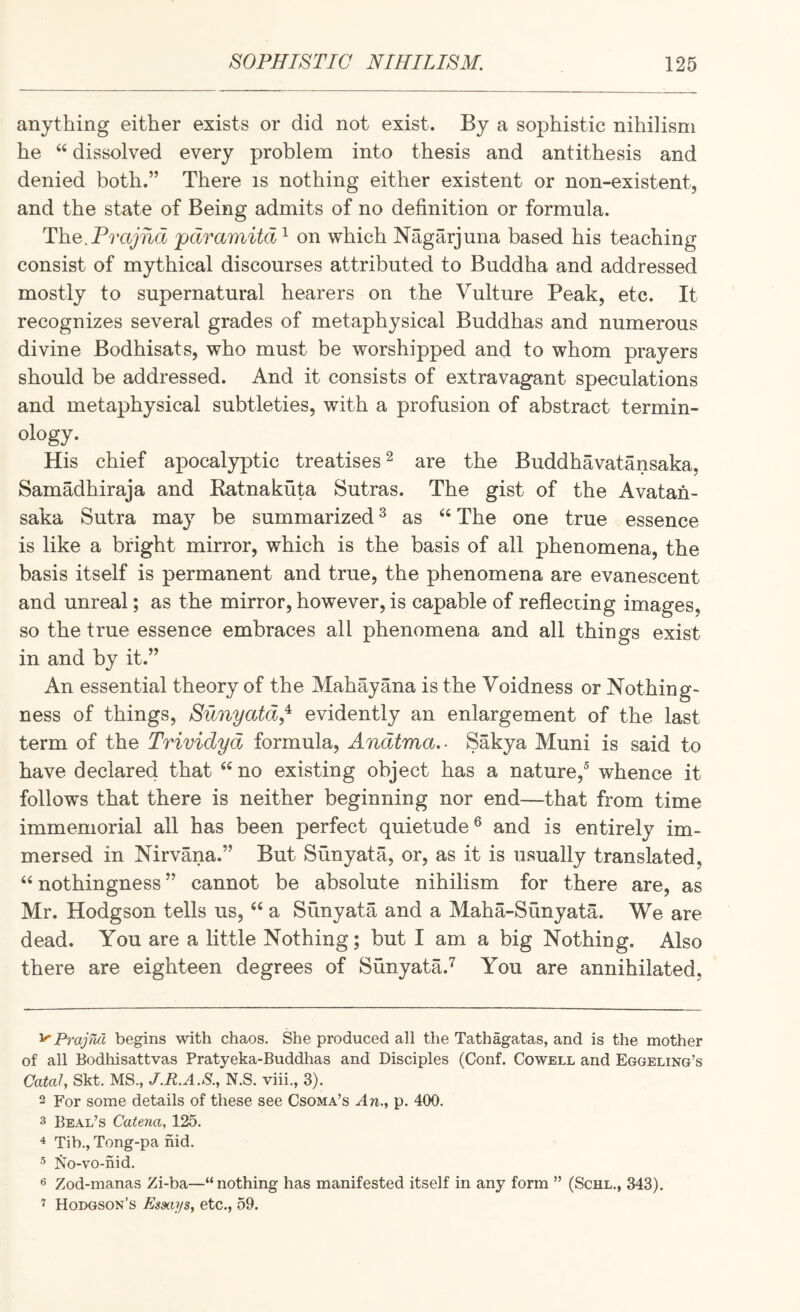 anything either exists or did not exist. By a sophistic nihilism he “ dissolved every problem into thesis and antithesis and denied both.” There is nothing either existent or non-existent, and the state of Being admits of no definition or formula. Th.Q.Pvajhd 'pdramitd^ on which Nagarjuna based his teaching consist of mythical discourses attributed to Buddha and addressed mostly to supernatural hearers on the Vulture Peak, etc. It recognizes several grades of metaphysical Buddhas and numerous divine Bodhisats, who must be worshipped and to whom prayers should be addressed. And it consists of extravagant speculations and metaphysical subtleties, with a profusion of abstract termin¬ ology. His chief apocalyptic treatises ^ are the Buddhavatansaka, Samadhiraja and Ratnakuta Sutras. The gist of the Avatah- saka Sutra may be summarized ^ as ‘‘ The one true essence is like a bright mirror, which is the basis of all phenomena, the basis itself is permanent and true, the phenomena are evanescent and unreal; as the mirror, however, is capable of reflecting images, so the true essence embraces all phenomena and all things exist in and by it.” An essential theory of the Mahayana is the Voidness or Nothing¬ ness of things, Sunyatd,^ evidently an enlargement of the last term of the Trividyd formula, Andtma,- Sakya Muni is said to have declared that “ no existing object has a nature,^ whence it follows that there is neither beginning nor end—that from time immemorial all has been perfect quietude® and is entirely im¬ mersed in Nirvana.” But Sunyata, or, as it is usually translated, “nothingness” cannot be absolute nihilism for there are, as Mr. Hodgson tells us, “ a Sunyata and a Maha-Sunyata. We are dead. You are a little Nothing; but I am a big Nothing. Also there are eighteen degrees of Sunyata.^ You are annihilated. '^PrajM begins with chaos. She produced all the Tathagatas, and is the mother of all Bodhisattvas Pratyeka-Buddhas and Disciples (Conf. Cowell and Eggeling’s CataJ, Skt. MS., J.R.A.S.y N.S. viii., 3). 2 For some details of these see Csoma’s An.., p. 400. 3 Beal’s Catena, 125. ^ Tib., Tong-pa nid. 5 No-vo-nid. 6 Zod-manas Zi-ba—“ nothing has manifested itself in any form ” (Schl., 343). ^ Hodgson’s Essays, etc., 59.