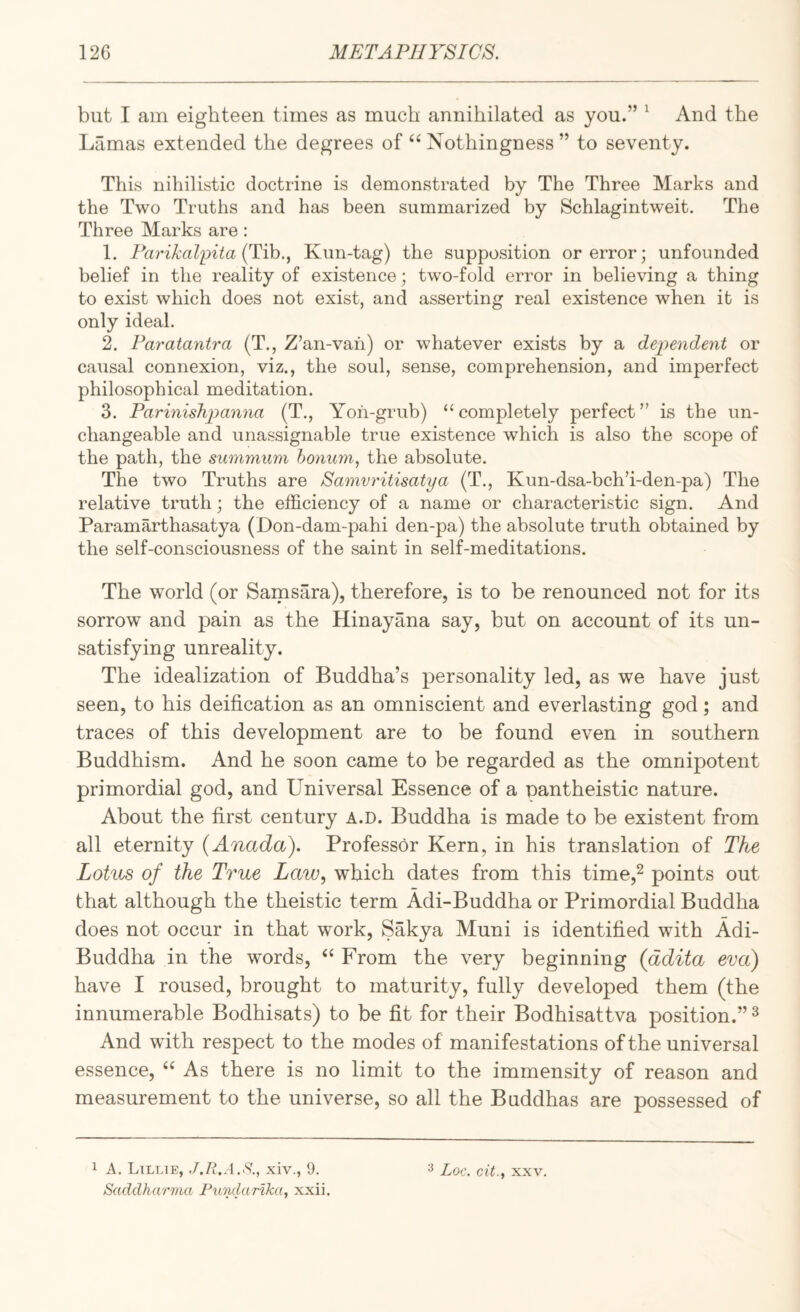 but I am eighteen times as much annihilated as you.” ^ And the Lamas extended the degrees of Nothingness ” to seventy. This nihilistic doctrine is demonstrated by The Three Marks and the Two Truths and has been summarized by Schlagintweit. The Three Marks are: 1. Parikal^ita (Tih., Kun-tag) the supposition or error; unfounded belief in the reality of existence; two-fold error in believing a thing to exist which does not exist, and asserting real existence when it is only ideal. 2. Paratantra (T., Z’an-vah) or whatever exists by a dependent or causal connexion, viz., the soul, sense, comprehension, and imperfect philosophical meditation. 3. Parinishpanna (T., Yoh-grub) ‘‘ completely perfect ” is the un¬ changeable and unassignable true existence which is also the scope of the path, the summiim honum, the absolute. The two Truths are Samvritisatya (T., Kun-dsa-bch’i-den-pa) The relative truth; the efficiency of a name or characteristic sign. And Paramarthasatya (Don-dam-pahi den-pa) the absolute truth obtained by the self-consciousness of the saint in self-meditations. The world (or Samsara), therefore, is to be renounced not for its sorrow and pain as the Hinayana say, but on account of its un¬ satisfying unreality. The idealization of Buddha’s personality led, as we have just seen, to his deification as an omniscient and everlasting god; and traces of this development are to be found even in southern Buddhism. And he soon came to be regarded as the omnipotent primordial god, and Universal Essence of a pantheistic nature. About the first century A.D. Buddha is made to be existent from all eternity {Anada). Professor Kern, in his translation of The Lotus of the True Law, which dates from this time,^ points out that although the theistic term Adi-Buddha or Primordial Buddha does not occur in that work, Sakya Muni is identified with Adi- Buddha in the words, ‘‘ From the very beginning (ddita eva) have I roused, brought to maturity, fully developed them (the innumerable Bodhisats) to be fit for their Bodhisattva position.” ^ And wdth respect to the modes of manifestations of the universal essence, As there is no limit to the immensity of reason and measurement to the universe, so all the Buddhas are possessed of 1 A. Lillie, J.R.A.S., xiv., 9. Saddharma Fiindarlka, xxii. 3 Loc. cit., XXV.