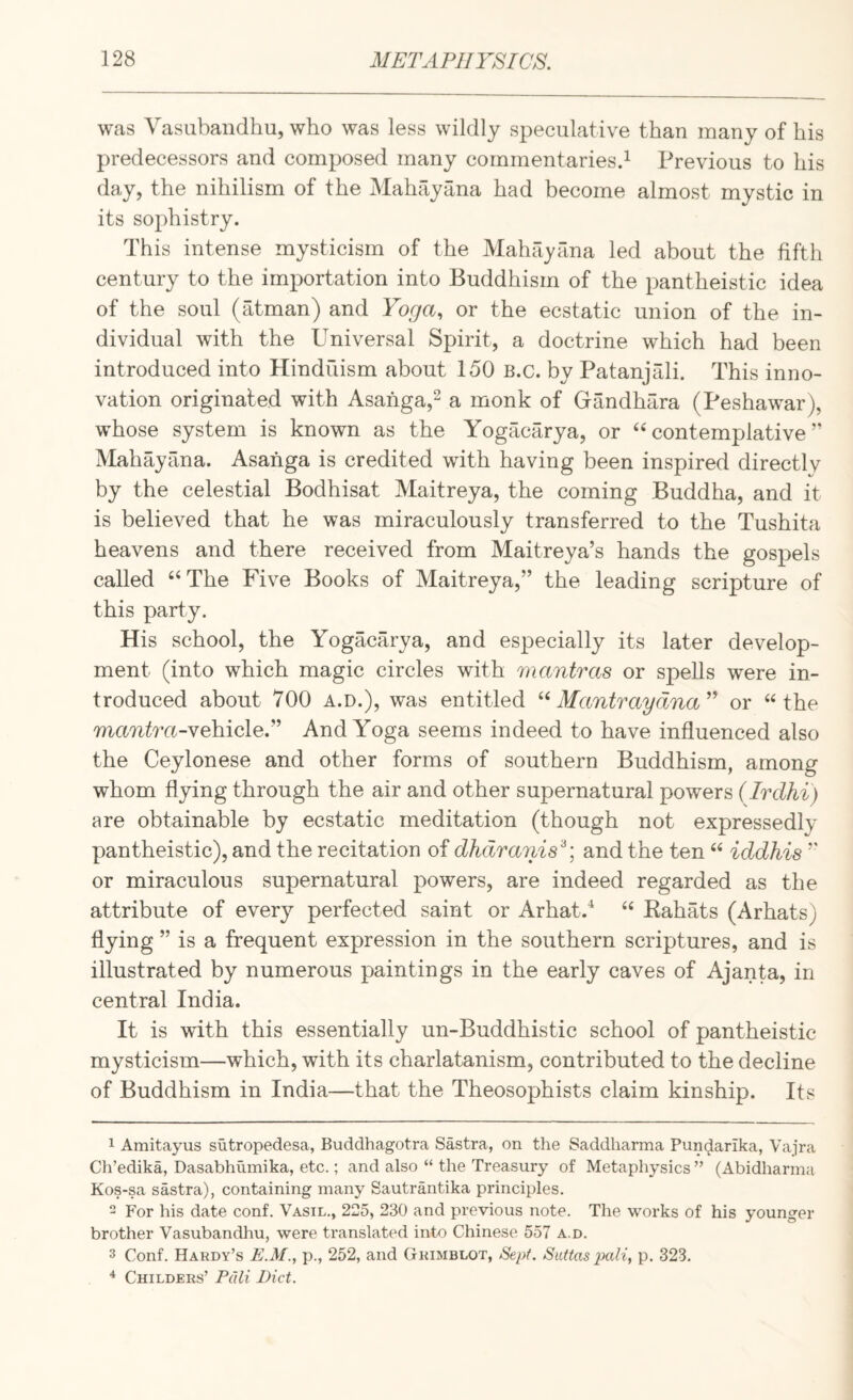 was Vasiibandhu, who was less wildly speculative than many of his predecessors and composed many commentaries^ Previous to his day, the nihilism of the Mahayana had become almost mystic in its sophistry. This intense mysticism of the Mahayana led about the fifth century to the importation into Buddhism of the pantheistic idea of the soul (atman) and Yoga., or the ecstatic union of the in¬ dividual with the Universal Spirit, a doctrine which had been introduced into Hindiiism about 150 B.c. by Patanjali. This inno¬ vation originated with Asahga,^ a monk of Gandhara (Peshawar), whose system is known as the Yogacarya, or ‘‘contemplative” Mahayana. Asahga is credited with having been inspired directlv by the celestial Bodhisat Maitreya, the coming Buddha, and it is believed that he was miraculously transferred to the Tushita heavens and there received from Maitreya’s hands the gospels called “The Five Books of Maitreya,” the leading scripture of this party. His school, the Yogacarya, and especially its later develop¬ ment (into which magic circles with mantras or spells were in¬ troduced about 700 A.D.), was entitled ‘‘ Mantraydna^^ or “the mcrntra-vehicle.” And Yoga seems indeed to have influenced also the Ceylonese and other forms of southern Buddhism, among whom flying through the air and other supernatural powers (Irdhi) are obtainable by ecstatic meditation (though not expressedly pantheistic), and the recitation of dhdra7iis^, and the ten “ iddhis ” or miraculous supernatural powers, are indeed regarded as the attribute of every perfected saint or Arhat.^ “ Kahats (Arhats) flying ” is a frequent expression in the southern scriptures, and is illustrated by numerous paintings in the early caves of Ajanta, in central India. It is with this essentially un-Buddhistic school of pantheistic mysticism—which, with its charlatanism, contributed to the decline of Buddhism in India—that the Theosophists claim kinship. Its 1 Amitayus sutropedesa, Buddhagotra Sastra, on the Saddharma Puncjarika, Vajra Ch’edika, Dasabhiimika, etc.; and also “ the Treasury of Metaphysics ” (Abidharma Kos-sa sastra), containing many Sautrantika principles. 2 For his date conf. Vasil., 225, 230 and previous note. The works of his younger brother Vasubandhu, were translated into Chinese 557 a.d. 3 Conf. Hardy’s E.M., p., 252, and Grimblot, Sept. Siittas pali, p. 323. ^ Childers’ Pali Diet.
