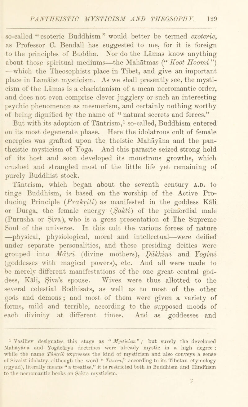 so-called “ esoteric Buddhism ” would better be termed exoteric, as Professor C. Bendall has suggested to me, for it is foreign to the principles of Buddha. Nor do the Lamas know anything about those spiritual mediums—the Mahatmas (“ Koot Hoomi ”) —which the Theosophists place in Tibet, and give an important place in Lamaist mysticism. As we shall presently see, the mysti¬ cism of the Lamas is a charlatanism of a mean necromantic order, and does not even comprise clever jugglery or such an interesting psychic phenomenon as mesmerism, and certainly nothing worthy of being dignified by the name of natural secrets and forces.” But with its adoption of Tantrism,^ so-called. Buddhism entered on its most degenerate phase. Here the idolatrous cult of female energies was grafted upon the theistic Mahayana and the pan¬ theistic mysticism of Yoga. And this parasite seized strong hold of its host and soon developed its monstrous growths, which crushed and strangled most of the little life yet remaining of purely Buddhist stock. Tantrism, which began about the seventh century a.d. to tinge Buddhism, is based on the worship of the Active Pro¬ ducing Principle (Prakriti) as manifested in the goddess Kali or Durga, the female energy {Sakti) of the primordial male (Purusha or Siva), who is a gross presentation of The Supreme Soul of the universe. In this cult the various forces of nature —physical, physiological, moral and intellectual—were deified under separate personalities, and these presiding deities were grouped into Mdtri (divine mothers), Ddkkini and Yogini (goddesses with magical powers), etc. And all were made to be merely different manifestations of the one great central god¬ dess, Kali, Siva’s spouse. Wives were thus allotted to the several celestial Bodhisats, as well as to most of the other gods and demons; and most of them were given a variety of forms, mild and terrible, according to the supposed moods of each divinity at different times. And as goddesses and 1 Vasiliev designates this stage as “ Mifsticism ”; but surely the developed Mahayana and Yogacarya doctrines were already mystic in a high degree ; while the name Tdntrik expresses the kind of mysticism and also conveys a sense of Sivaist idolatry, although the word “ TdntraT according to its Tibetan etymology (5’gyud), literally means “ a treatise,” it is restricted both in Buddhism and Hinduism to the necromantic books on Sakta mysticism. 1'