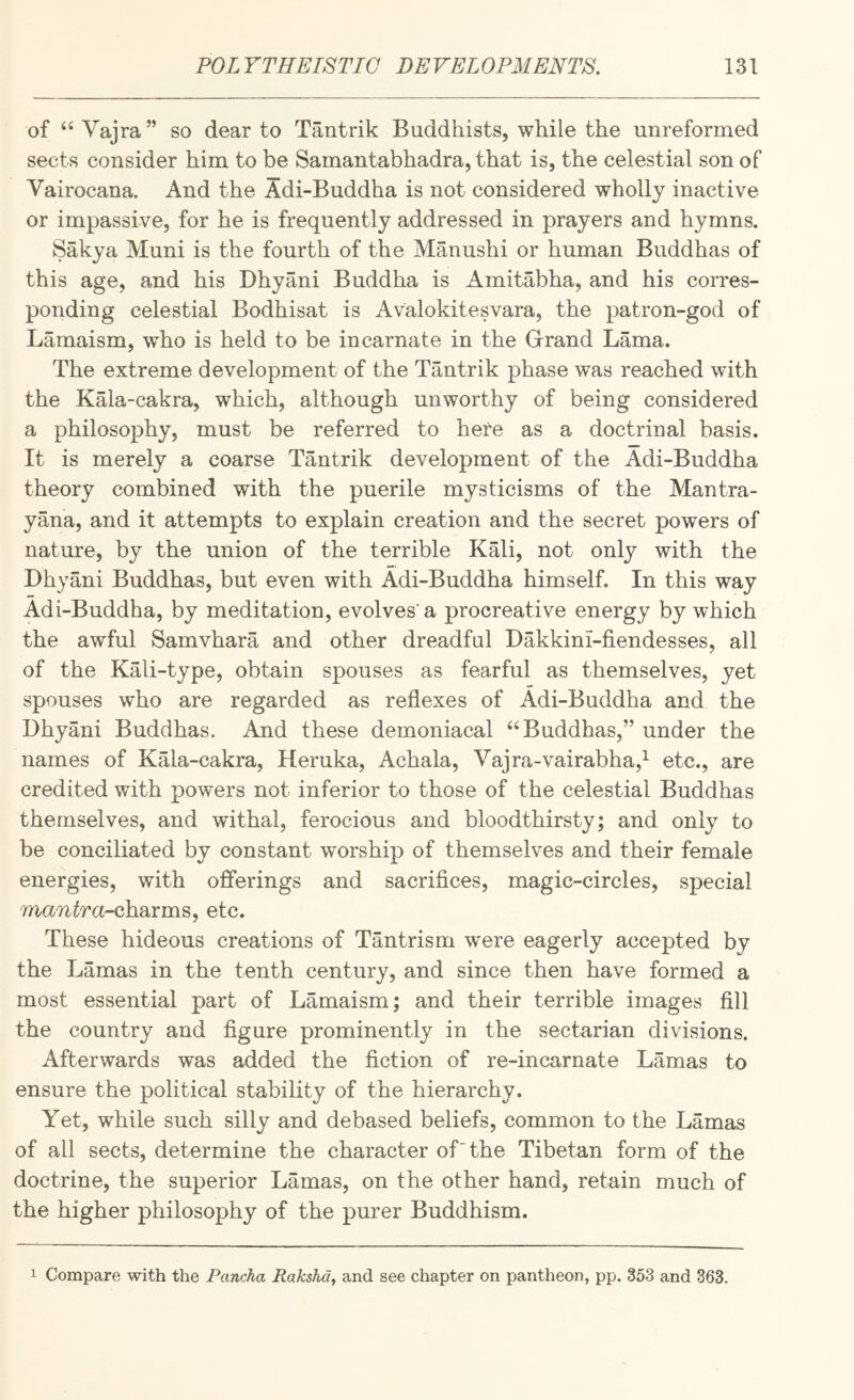 of Vajra ” so dear to Tantrik Buddhists, while the unreformed sects consider him to be Samantabhadra, that is, the celestial son of Vairocana. And the Adi-Buddha is not considered wholly inactive or impassive, for he is frequently addressed in prayers and hymns, Sakya Muni is the fourth of the Manushi or human Buddhas of this age, and his Dhyani Buddha is Amitabha, and his corres¬ ponding celestial Bodhisat is Avalokitesvara, the patron-god of Lamaism, who is held to be incarnate in the Grrand Lama. The extreme development of the Tantrik phase was reached with the Kala-cakra, which, although unworthy of being considered a philosophy, must be referred to here as a doctrinal basis. It is merely a coarse Tantrik development of the Adi-Buddha theory combined with the puerile mysticisms of the Mantra- yana, and it attempts to explain creation and the secret powers of nature, by the union of the terrible Kali, not only with the Dhyani Buddhas, but even with Adi-Buddha himself. In this way Adi-Buddha, by meditation, evolves'a procreative energy by which the awful Samvhara and other dreadful Dakkini-fiendesses, all of the Kali-type, obtain spouses as fearful as themselves, yet spouses who are regarded as reflexes of Adi-Buddha and the Dhyani Buddhas. And these demoniacal “Buddhas,” under the names of Kala-cakra, Heruka, Achala, Vajra-vairabha,^ etc., are credited with powers not inferior to those of the celestial Buddhas themselves, and withal, ferocious and bloodthirsty; and only to be conciliated by constant worship of themselves and their female energies, with offerings and sacrifices, magic-circles, special ma-Ti^ra-charms, etc. These hideous creations of Tantrism were eagerly accepted by the Lamas in the tenth century, and since then have formed a most essential part of Lamaism; and their terrible images fill the country and figure prominently in the sectarian divisions. Afterwards was added the fiction of re-incarnate Lamas to ensure the political stability of the hierarchy. Yet, while such silly and debased beliefs, common to the Lamas of all sects, determine the character of “the Tibetan form of the doctrine, the superior Lamas, on the other hand, retain much of the higher philosophy of the purer Buddhism. 1 Compare with the Pancha Rakshd, and see chapter on pantheon, pp. 353 and 363.