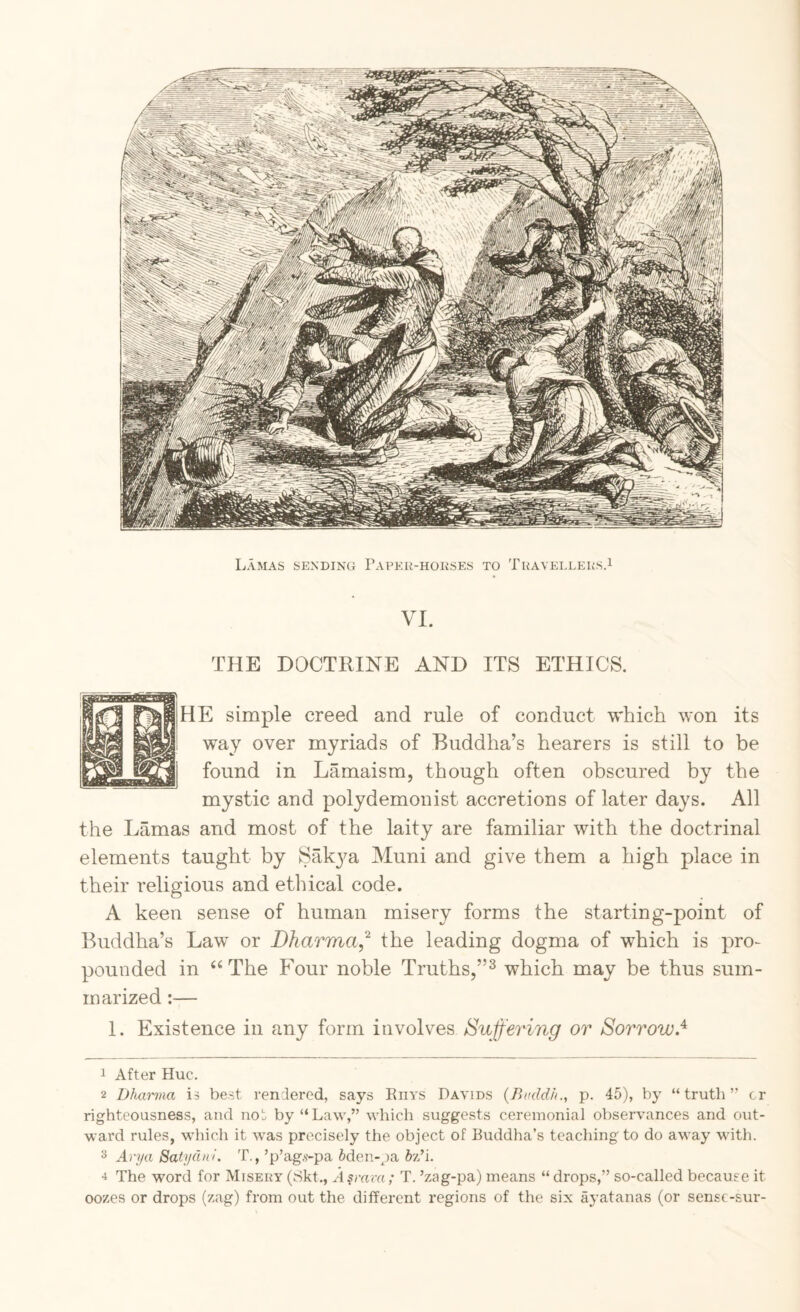 Lamas SEXDiNCi Papeu-hoeses to ThavelleksP VI. THE DOCTRINE AND ITS ETHICS. HE simple creed and rule of conduct which won its way over myriads of Buddha’s hearers is still to be found in Lamaism, though often obscured by the mystic and polydemonist accretions of later days. All the Lamas and most of the laity are familiar with the doctrinal elements taught by Sak3^a Muni and give them a high place in their religious and etlncal code. A keen sense of human misery forms the starting-point of Buddha’s Law or Dharma,^ the leading dogma of which is pro¬ pounded in ‘‘The Four noble Truths,”^ which may be thus sum¬ marized :— 1. Existence in any form Buffering or Sorrow.^ 1 After Hue. 2 Dharma is best rendered, says Eiiys Davids {Buddh., p. 45), by “ trutli ” cr righteousness, and not by “Law,” which suggests ceremonial observances and out¬ ward rules, which it was precisely the object of Buddha’s teaching to do away with. Arya Satydni. T., ’p’ag.s-pa 5den-pa h'Bi. The word for Misery (8kt., A^mva; T. ’zag-pa) means “ drops,” so-called because it oozes or drops (z.ag) from out the different regions of the six ayatanas (or sensc-sur-