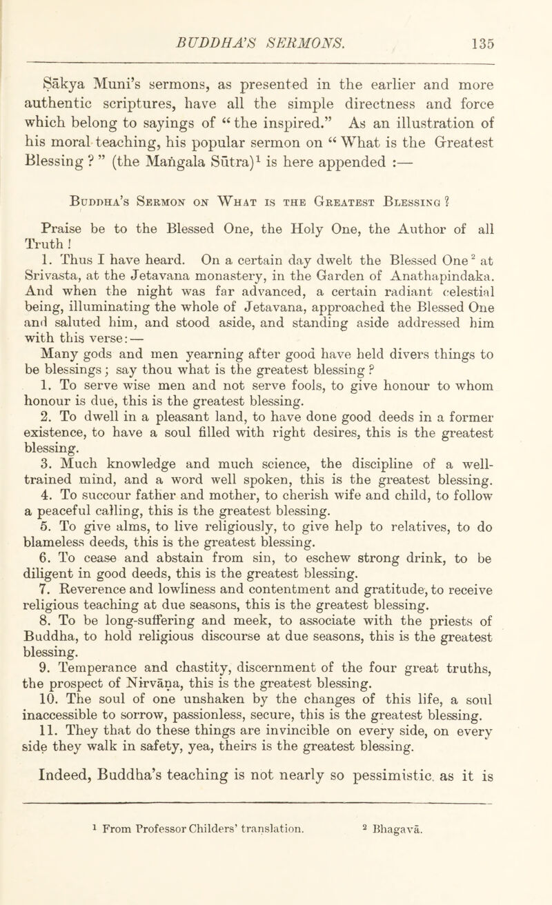 Sakya Muni’s sermons, as presented in the earlier and more authentic scriptures, have all the simple directness and force which belong to sayings of “ the inspired.” As an illustration of his moral teaching, his popular sermon on “ What is the Grreatest Blessing ? ” (the Mahgala Sutra) ^ is here appended :— Buddha’s Sermon on What is the Greatest Blessing ? Praise be to the Blessed One, the Holy One, the Author of all Truth ! 1. Thus I have heard. On a certain day dwelt the Blessed One ^ at Srivasta, at the Jetavaiia monastery, in the Garden of Anathapindaka. And when the night was far advanced, a certain radiant celestial being, illuminating the whole of Jetavana, approached the Blessed One and saluted him, and stood aside, and standing aside addressed him with this verse: — Many gods and men yearning after good have held divers things to be blessings; say thou what is the greatest blessing ? 1. To serve wise men and not serve fools, to give honour to whom honour is due, this is the greatest blessing. 2. To dwell in a pleasant land, to have done good deeds in a former existence, to have a soul filled with right desires, this is the greatest blessing. 3. Much knowledge and much science, the discipline of a well- trained mind, and a word well spoken, this is the greatest blessing. 4. To succour father and mother, to cherish wife and child, to follow a peaceful calling, this is the greatest blessing. 5. To give alms, to live religiously, to give help to relatives, to do blameless deeds, this is the greatest blessing. 6. To cease and abstain from sin, to eschew strong drink, to be diligent in good deeds, this is the greatest blessing. 7. Reverence and lowliness and contentment and gratitude, to receive religious teaching at due seasons, this is the greatest blessing. 8. To be long-suffering and meek, to associate with the priests of Buddha, to hold religious discourse at due seasons, this is the greatest blessing. 9. Temperance and chastity, discernment of the four great truths, the prospect of Nirvana, this is the greatest blessing. 10. The soul of one unshaken by the changes of this life, a soul inaccessible to sorrow, passionless, secure, this is the greatest blessing. 11. They that do these things are invincible on every side, on every side they walk in safety, yea, theirs is the greatest blessing. Indeed, Buddha’s teaching is not nearly so pessimistic, as it is 1 From Professor Childers’ translation. 2 Bhagava.