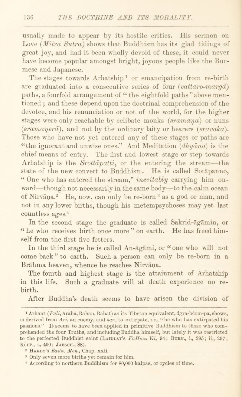 usually made to appear bj its hostile critics. His sermon on Love {Mitra Sutra) shows that Buddhism has its glad tidings of great joy, and had it been wholly devoid of these, it could never have become popular amongst bright, joyous people like the Bur¬ mese and Japanese. The stages towards Arhatship ^ or emancipation from re-birth are graduated into a consecutive series of four {cattaro-marga) paths, a fourfold arrangement of the eightfold paths ’’above men¬ tioned ; and these depend upon the doctrinal comprehension of the devotee, and his renunciation or not of the world, for the higher stages w^ere only reachable by celibate monks (sramana) or nuns (sramaoj^erd), and not by the ordinary laity or hearers (sravaka). Those who have not yet entered any of these stages or paths are “the ignorant and unwise ones.” And Meditation [dhydna) is the chief means of entry. The first and lowest stage or step towards Arhatship is the Srottdpatti, or the entering the stream—the state of the new convert to Buddhism. He is called Sotapanno, “ One who has entered the stream,” inevitably carrying him on¬ ward—though not necessarily in the same body—to the calm ocean of Nirvana.^ He, now, can only be re-born ^ as a god or man, and not in any lower births, though his metempsychoses may yet last countless ages.^ In the second stage the graduate is called Sakrid-agamin, or “ he who receives birth once more ” on earth. He has freed him¬ self from the first five fetters. In the third stage he is called An-agami, or “ one who will not come back ” to earth. Such a person can only be re-born in a Brahma heaven, whence he reaches Nirvana. The fourth and highest stage is the attainment of Arhatship in this life. Such a graduate will at death experience no re¬ birth. After Buddha’s death seems to have arisen the division of 1 Arhant {Pali, Araha, Rahan, Rabat) as its Tibetan equivalent, dgra-bcom-pa, shows, is derived from Ari, an enemy, and han, to extirpate, i.e., “ he who has extirpated his passions.” It seems to have been applied in primitive Buddhism to those who com¬ prehended the four Truths, and including Buddha himself, but lately it was restricted to the perfected Buddhist saint (Laidlay’s FaHian Ki, 94; Burn., i., 295; ii., 297; Kopp., i., 400; Jaesch., 88). 2 Hardy’s Fastn. Mon., Chap. xxii. ^ Only seven more births yet remain for him. ^ According to northern Buddhism for 80,000 kalpas, or cycles of time.