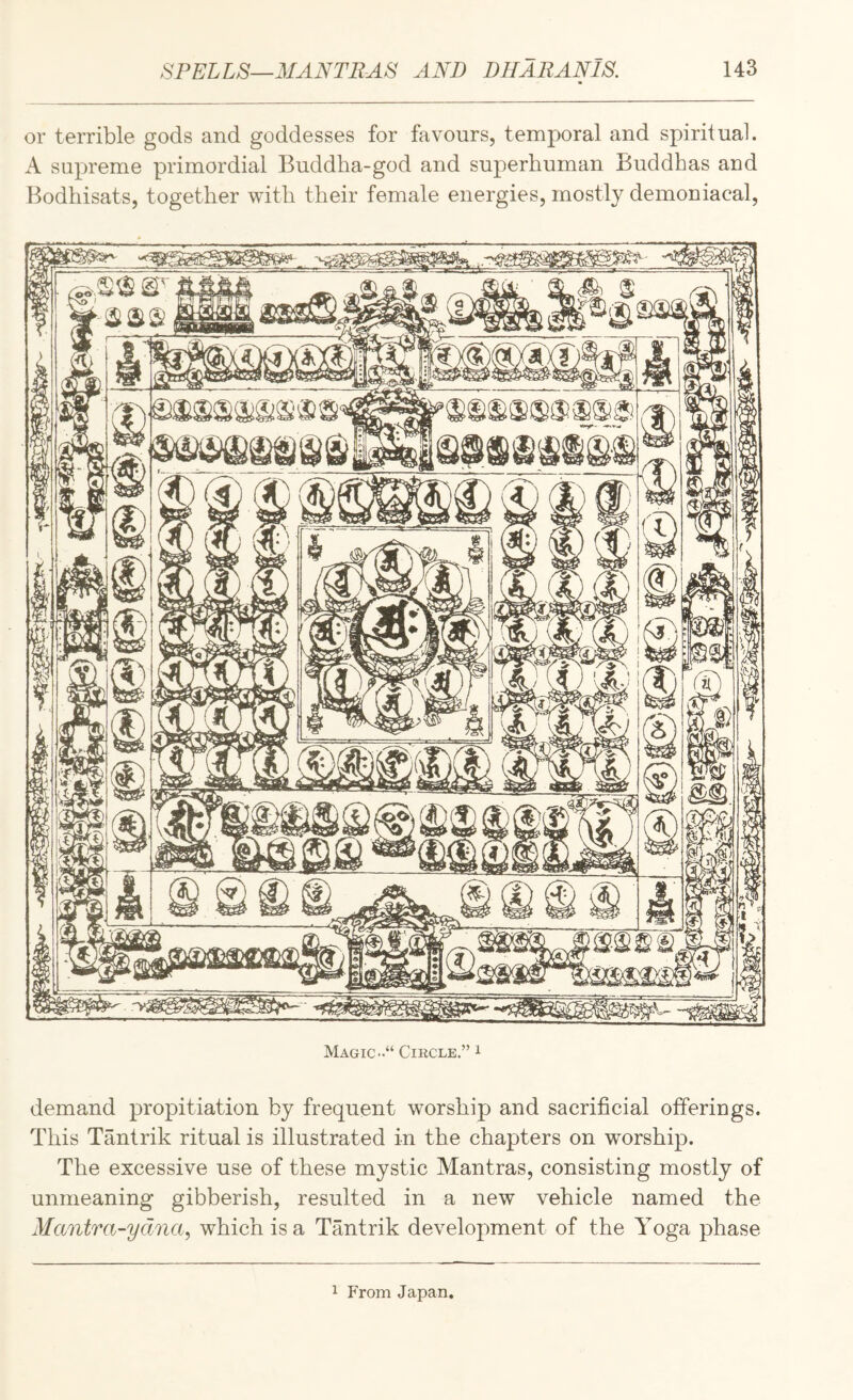 or terrible gods and goddesses for favours, temporal and spiritual. A supreme primordial Buddha-god and superhuman Buddhas and Bodhisats, together with their female energies, mostly demoniacal. Magic Circle.” i demand propitiation by frequent worship and sacrificial offerings. This Tantrik ritual is illustrated in the chapters on worship. The excessive use of these mystic Mantras, consisting mostly of unmeaning gibberish, resulted in a new vehicle named the Mantra-ydna^ which is a Tantrik development of the Yoga phase 1 From Japan.