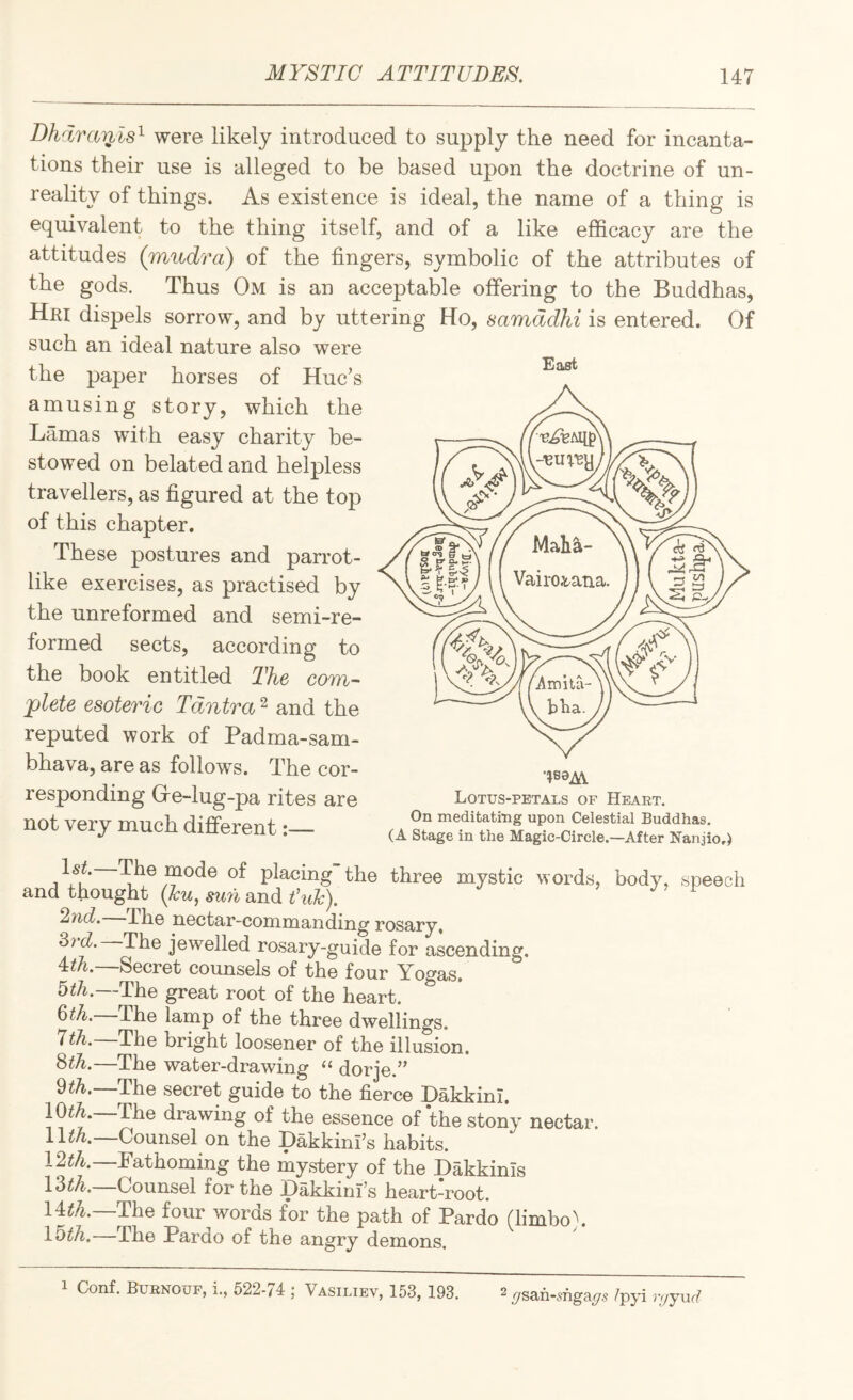 Dhlraii2.ls^ were likely introduced to supply the need for incanta¬ tions their use is alleged to be based upon the doctrine of un¬ reality of things. As existence is ideal, the name of a thing is equivalent to the thing itself, and of a like efficacy are the attitudes (mudra) of the fingers, symbolic of the attributes of the gods. Thus Om is an acceptable offering to the Buddhas, Hri dispels sorrow, and by uttering Ho, samddhi is entered. Of such an ideal nature also were the paper horses of Hue’s amusing story, which the Lamas with easy charity be¬ stowed on belated and helpless travellers, as figured at the top of this chapter. These postures and parrot¬ like exercises, as practised by the unreformed and semi-re¬ formed sects, according to the book entitled The com¬ plete esoteric Tdntra ^ and the reputed work of Padma-sam- bhava, are as follows. The cor¬ responding Gre-lug-pa rites are not very much different:— East Lotus-petals of Heart. On meditating upon Celestial Buddhas, (A Stage in the Magic-Circle.—After Nanaio.) jVu of placing the three mystic words, body, speech and thought {lu, sun and ^yid. Hie nectar-commanding rosary, '^td. The jewelled rosary-guide for ascending. 4:th, Secret counsels of the four Yogas, 5^7i.—The great root of the heart. 6^4.—The lamp of the three dwellings. 774.—The bright loosener of the illusion. 874.—The water-drawing “ dorje.” 974.—The secret guide to the fierce Dakkinl. 1074.—The drawing of the essence of the stony nectar. Counsel on the Dakkinl’s habits. 1274.—Fathoming the mystery of the Dakkinls 1374.—Counsel for the pakkini’s heart-root. 1474.—The four words for the path of Pardo (limbo). 1574.—The Pardo of the angry demons. 1 Conf. Burnouf, i., 522-74 ; Vasiliev, 153, 193. 2 ^san-5nga^5 /pyi r<jyvLd