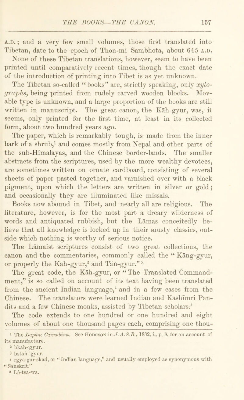 A.D.; and a very few small volumes, those first translated into Tibetan, date to the epoch of Thon-mi Sambhota, about 645 A.D. None of these Tibetan translations, however, seem to have been printed until comparatively recent times, though the exact date of the introduction of printing into Tibet is as yet unknown. The Tibetan so-called “^books’’ are, strictly speaking, only xylo- grapks, being printed from rudely carved wooden blocks. Mov¬ able type is unknown, and a large proportion of the books are still written in manuscript. The great canon, the Kah-gyur, was, it seems, only printed for the first time, at least in its collected form, about two hundred years ago. The paper, which is remarkably tough, is made from the inner bark of a shrub,^ and comes mostly from Nepal and other parts of the sub-Himalavas, and the Chinese border-lands. The smaller abstracts from the scriptures, used by the more wealthy devotees, are sometimes written on ornate cardboard, consisting of several sheets of paper pasted together, and varnished over with a black pigment, upon which the letters are written in silver or gold; and occasionally they are illuminated like missals. Books now abound in Tibet, and nearly all are religious. The literature, however, is for the most part a dreary wilderness of words and antiquated rubbish, but the Lamas conceitedly be¬ lieve that all knowledge is locked up in their musty classics, out¬ side which nothing is worthy of serious notice. The Lamaist scriptures consist of two great collections, the canon and the commentaries, commonly called the Kang-gyur, or properly the Kah-gyur,^ and Tah-gyur.” ^ The great code, the Kah-gyur, or “ The Translated Command¬ ment,” is so called on account of its text having been translated from the ancient Indian language,'^ and in a few cases from the Chinese. The translators were learned Indian and Kashimri Pan¬ dits and a few Chinese monks, assisted by Tibetan scholars.® The code extends to one hundred or one hundred and eight volumes of about one thousand pages each, comprising one thou- 1 The Daphne Canndbina. See Hodgson in 1832, i., p. 8, for an account of its manufacture. 2 bkah-'gyur. 3 bstah-’gyur. 4 rgj^a-gar-skad, or “ Indian language,” and usually employed as synonymous with “ Sanskrit.” 5 L6-tsa-wa.