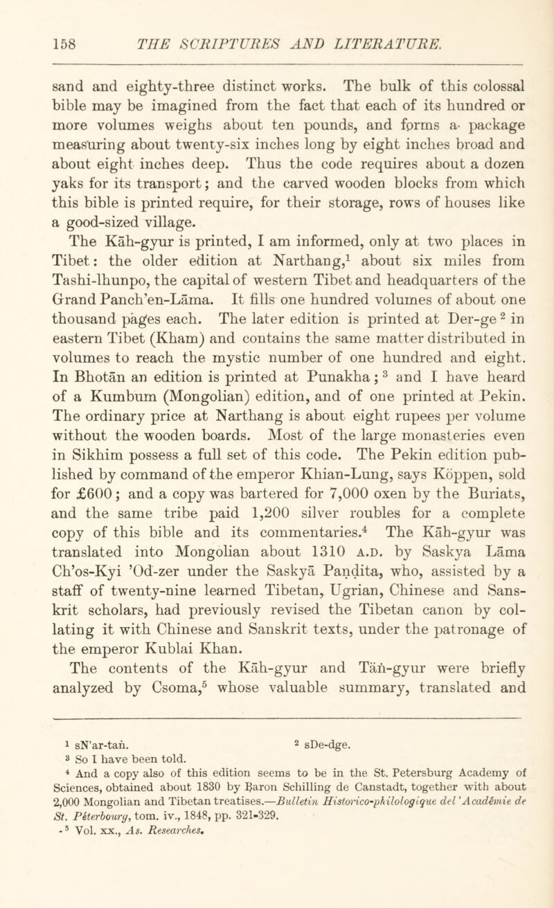 sand and eighty-three distinct works. The bulk of this colossal bible may be imagined from the fact that each of its hundred or more volumes weighs about ten pounds, and fprms a^ package measuring about twenty-six inches long by eight inches broad and about eight inches deep. Thus the code requires about a dozen yaks for its transport; and the carved wooden blocks from which this bible is printed require, for their storage, rows of houses like a good-sized village. The Kah-gyur is printed, I am informed, only at two places in Tibet: the older edition at Narthang,^ about six miles from Tashi-lhunpo, the capital of western Tibet and headquarters of the Grand Panch’en-Lama. It fills-one hundred volumes of about one thousand pages each. The later edition is printed at Der-ge ^ in eastern Tibet (Kham) and contains the same matter distributed in volumes to reach the mystic number of one hundred and eight. In Bhotan an edition is printed at Punakha; ^ and I have heard of a Kumbum (Mongolian) edition, and of one printed at Pekin. The ordinary price at Narthang is about eight rupees per volume without the wooden boards. Most of the large monasteries even in Sikhim possess a full set of this code. The Pekin edition pub¬ lished by command of the emperor Khian-Lung, says Koppen, sold for £600; and a copy was bartered for 7,000 oxen by the Buriats, and the same tribe paid 1,200 silver roubles for a complete copy of this bible and its commentaries.^ The Kah-gyur was translated into Mongolian about 1310 a.d. by Saskya Lama Ch’os-Kyi ’Od-zer under the Saskya Pandita, who, assisted by a staff of twenty-nine learned Tibetan, Ugrian, Chinese and Sans¬ krit scholars, had previously revised the Tibetan canon by col¬ lating it with Chinese and Sanskrit texts, under the patronage of the emperor Kublai Khan. The contents of the Kah-gyur and Tan-gyur were briefly analyzed by Csoma,^ whose valuable summary, translated and 1 sN’ar-tan. ^ sDe-dge. 3 So I have been told. ^ And a copy also of this edition seems to be in the St. Petersburg Academy of Sciences, obtained about 1830 by Paron Schilling de Canstadt, together with about 2,000 Mongolian and Tibetan treatises.—Bulletin Histoi'ico^pfalolog ique del' Acadhnie de St. Peterhourg, tom. iv., 1848, pp. 321-329. ♦ ® Vol. XX., As. Researches*