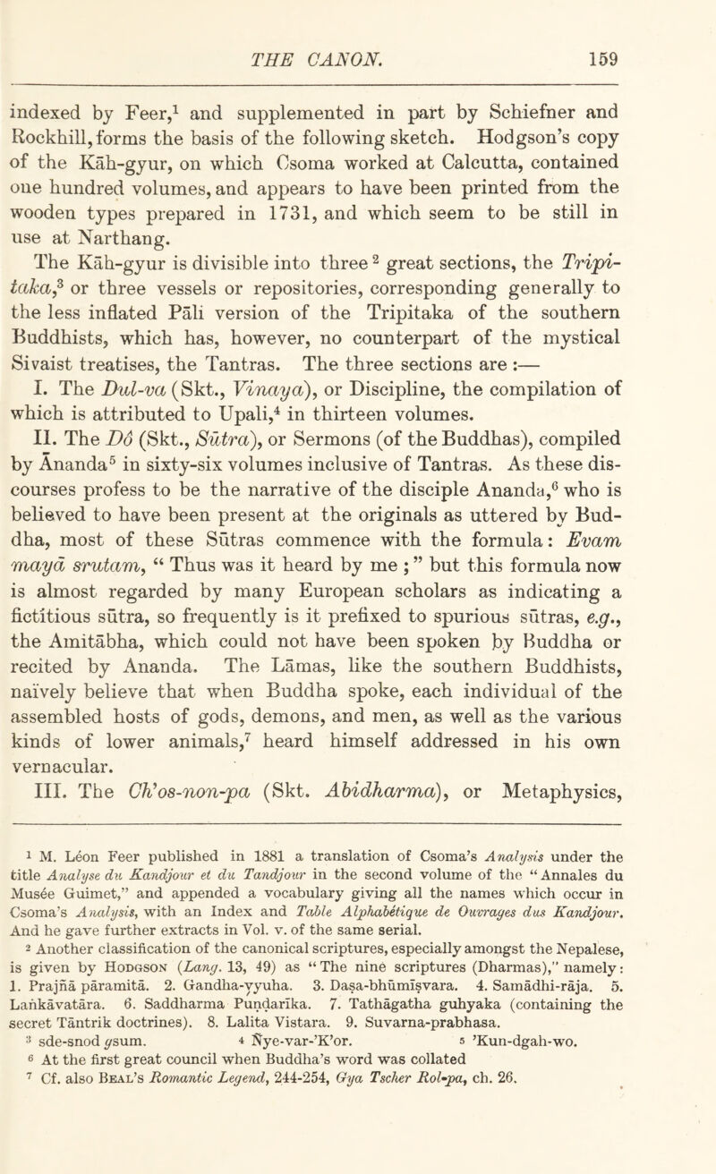 indexed by Feer,^ and supplemented in part by Schiefner and Rockhill,forms the basis of the following sketch. Hodgson’s copy of the Kah-gyur, on which Csoma worked at Calcutta, contained one hundred volumes, and appears to have been printed from the wooden types prepared in 1731, and which seem to be still in use at Narthang. The Kah-gyur is divisible into three ^ great sections, the Tripi- taka^ or three vessels or repositories, corresponding generally to the less inflated Pali version of the Tripitaka of the southern Buddhists, which has, however, no counterpart of the mystical Sivaist treatises, the Tantras. The three sections are :— I. The Z)u^-m(Skt., Vinaya), or Discipline, the compilation of which is attributed to Upali,^ in thirteen volumes. II. The Do (Skt., Sutra), or Sermons (of the Buddhas), compiled by Ananda^ in sixty-six volumes inclusive of Tantras. As these dis¬ courses profess to be the narrative of the disciple Ananda,^ who is believed to have been present at the originals as uttered by Bud¬ dha, most of these Sutras commence with the formula: Evam mayd srutam, “ Thus was it heard by me ; ” but this formula now is almost regarded by many European scholars as indicating a fictitious sutra, so frequently is it prefixed to spurious sutras, e.g., the Amitabha, which could not have been spoken by Buddha or recited by Ananda. The Lamas, like the southern Buddhists, naively believe that when Buddha spoke, each individual of the assembled hosts of gods, demons, and men, as well as the various kinds of lower animals,^ heard himself addressed in his own vernacular. III. The CD os-non-pa (Skt. Ahidharma), or Metaphysics, 1 M. Leon F’eer published in 1881 a translation of Csoma’s Analysis under the title Analyse di(, Kandjoxir et du Tandjonr in the second volume of the “ Annales du Musee Guimet,” and appended a vocabulary giving all the names which occur in Csoma’s Analysis, with an Index and Table Alphabetique de Oiivrages dus Kandjour, And he gave further extracts in Vol. v, of the same serial. 2 Another classification of the canonical scriptures, especially amongst the Nepalese, is given by Hodgson {Lang. 13, 49) as “ The nine scriptures (Dharmas),” namely: 1. Prajna paramita. 2. Gandha-yyuha. 3. Dasa-bhumisvara. 4. Samadhi-raja. 5. Lahkavatara. 6. Saddharma Pundarlka. 7. Tathagatha gxihyaka (containing the secret Tantrik doctrines). 8, Lalita Vistara. 9. Suvarna-prabhasa. ^ sde-snod ysum. 4 Nye-var-’K’or. 5 ’Kun-dgah-wo. 6 At the first great council when Buddha’s word was collated Cf. also Beal’s Romantic Legend, 244-254, Gya Tsclier RoGpa, ch. 26.