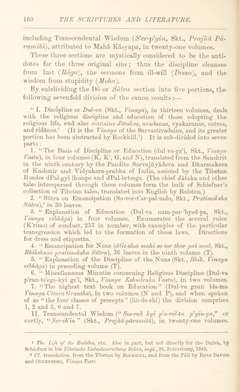 including Transcendental Wisdom {S'er-jp'yin., Skt., Prajrid Pd- ramitd), attributed to Maha Kasya2)a, in twenty-one volumes. These three sections are mystically considered to be the anti¬ dotes for the three original sins; thus the discipline cleanses from lust (Rdga), the sermons from ill-will (Dvesa), and the wisdom from stupidity (Moha). By subdividing the Do or Sidra section into five portions, the followdng sevenfold division of the canon results:— “ I. Discipline or Dul~va (Skt., Vinaya), in thirteen volumes, deals with the religious discipline and education of those adopting the religious life, and also contains Jdtalcas, avadanas, vyakaranas, sutras, and ridanas.’ (It is the Vinaya of the Sarvastivadains, and its greater portion has been abstracted by Rockhill.^) It is sub-divided into seven parts; 1. “The Basis of Discipline or Education (dul-va-gz’i, Skt., Vinaya Vastu)., in four volumes (K, K’, G, and 1^), translated from the Sanskrit in the ninth century by the Pandits Sarvajhyadeva and Dharmakara of Kashmir and Vidyakara-prabha of India, assisted by the Tibetan B indes dPal-gyi Ihunpo and dPal-brtsegs. (The chief Jataka and other tales interspersed through these volumes form the bulk of Schiefner’s collection of Tibetan tales, translated into English by Ralston.) 2. “ Sutra on Emancipation (So-vor-t’ar-pal-mdo, Skt., Pratimol'sha SiUra)^^ in 30 leaves. 3. “ Explanation of Education (Dul-va nam-par-’byed-pa, Skt., Vinaya vibhdga) in four volumes. Enumerates the several rules (K’rims) of conduct, 253 in number, with examples of the particular transgression which led to the formation of these laws. Directions for dress and etiquette. 4. “ Emancipation for Nuns {dGe-slon mahi so-sor thar ^yai mod, Skt., Bhikshuni pratimoksJia Sutra), 36 leaves in the ninth volume (T). 5. “Explanation of the Discipline of the Nuns (Skt., Vinaya vibhdga) in preceding volume (T). 6. “ Miscellaneous Minutise concerning Religious Discipline (Dul-va p’ran-ts’egs-kyi gz’i, Skt., Vinaya Kshudraka Vastu), in two volumes. 7. “The highest text book on Education” (Dul-va gzuh bla-ma Vinaya Uttara Grantha), in two volumes (N and P), and when spoken of as “ the four classes of precepts ” (lifi-de-zhi) the division comprises 1, 2 and 3, 6 and 7. II. Transcendental Wisdom (“ 6 kyi p^a-rol-tu pyingia,^' or curtly, Ser-cEin^^ (Skt., Prajnd-pdramitd), in twenty-one volumes. 1 The Life of the Buddha, etc. Also in part, but not directly for the Dulva, by Schiefner in his Tihetische Lieheyihescriehmg Sakra, impl., St. Petersburg, 1849. 2 Cf. translation from the Tibetan by Rockhill, and from the Pali by Rhys Davids and Oldenberg, Vinaya Texts.