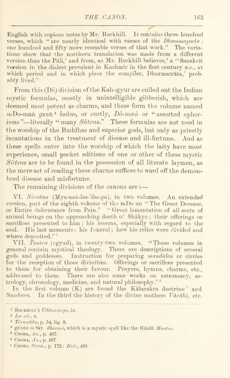 English with copious notes by Mr. Rockhil]. It contains three hundred verses, which “ are nearly identical with verses of the DJiammapada ; one hundred and fifty more resemble verses of that work.” The varia¬ tions show that the northern translation was made from a different version than the Pali,^ and from, as Mr. Rockhill believes,a ‘‘Sanskrit version in the dialect prevalent in Kashmir in the fiist century b.c., at which period and in which place the compiler, Dharmatrata, prob¬ ably lived.” From this (Do) division of the Kah-gyur are culled out the Indian mystic formulas, mostly in unintelligible gibberish, which are deemed most potent as charms, and these form the volume named niDo-mah gzm\ ^ bsdus, or curtly, D6-man or “ assorted aphor¬ isms”—literally “ many Siitras.” These formulas are not used in the worship of the Buddhas and superior gods, but only as jmiestly incantations in the treatment of disease and ill-fortune. And as these spells enter into the worship of which the laity have most experience, small pocket editions of one or other of these mystic Sfdras are to be found in the possession of all literate laymen, as the mere act of reading these charms suffices to ward off the demon- bred disease and misfortune. The remaining divisions of the canons are :— VI. Nirvana (Mya-nan-las-’das-pa), in two volumes. An extended version, part of the eighth volume of the niDo on “ The Great Decease, or Entire deliverance from Pain.” “ Great lamentation of all sorts of animal beings on the approaching death of Shakya; their offerings or sacrifices presented to him; his lessons, especially with regard to the soul. His last moments; his funeral; how his relics were divided and where deposited.” ’ VII. Tantra (rgyud), in twenty-two volumes. “ These volumes in general contain mystical theology. There are descriptions of several gods and goddesses. Instruction for preparing mandalas or circles for the reception of those divinities. Offerings or sacrifices presented to them for obtaining their favour. Prayers, hymns, charms, etc., addressed to them. There are also some works on astronomy, as¬ trology, chronology, medicine, and natural philosophy.”® In the first volume (K) are found the KMacakra doctrine ' and Samhara. In the third the historv of the divine mothers Vdrdlii, etc. *■ 7 1 Rockhill’s Udduoravga, ix. 2 Lor ci(., X. 3 Tdixaultha, p. 54, lig. 8. gz’ufis = Skt. which is a mystic spell like the Hindu Alanfra, ® CsoMA, An., p. 487. 6 CsoMA, An., p. 487. 7 CsoMA, Gram., p. 172; Dirf., 488.