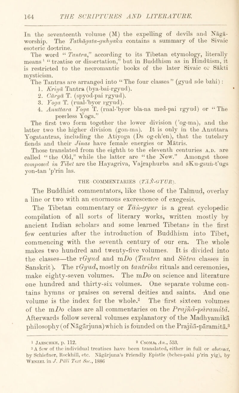 In the seventeenth volume (M) the expelling of devils and Niiga- worship. The TathcKjata-yuhjfaka contains a summary of the Sivaic esoteric doctrine. The word “ Tantra,” according to its Tibetan etymology, literally means ‘ “treatise or dissertation,” but in Buddhism as in Hinduism, it is restricted to the necromantic books of the later Sivaic or Sakti mysticism. The Tantras are arranged into “ The four classes” (gyud sde bzhi) : 1. Kriifd Tantra (bya-bai-rgyud). 2. Cdryct T. (spyod-pai rgyud). 3. Yoga T. (rual-’byor rgyud). 4. Anuttara Toga T. (rnal-’byor bla-na med-pai rgyud) or “ The peerless Yoga.” The first two form together the lower division (’og-ma), and the latter two the higher division (gon-ma). It is only in the Anuttara Yogatantras, including the Atiyoga (Ds og~ch’en), that the tutelary fiends and their Jinas have female energies or Matris. Those translated from the eighth to the eleventh centuries a.d. are called “the Old,” while the latter are “the J^ew.” Amongst those comj^osed in Tibet are the Hayagriva, Yajraphurba and sKu-gsuh-t’ugs yon-tan ’p’rin las. THE COMMENTARIES {T'AX-GYUR). The Buddhist commentators, like those of the Talmud, overlay a line or two with an enormous excrescence of exegesis. The Tibetan commentary or Tdii-gyur is a great cyclopedic compilation of all sorts of literary works, written mostly by ancient Indian scholars and some learned Tibetans in the first few centuries after the introduction of Buddhism into Tibet, commencing with the seventh century of our era. The whole makes two hundred and twenty-five volumes. It is divided into the classes—the xGyiid and mDo {Tantra and Sutra classes in Sanskrit). The rG^uc?, mostly on tantrika rituals and ceremonies, make eighty-seven volumes. The mDo on science and literature one hundred and thirty-six volumes. One separate volume con¬ tains hymns or praises on several deities and saints. And one volume is the index for the whole.^ The ^first sixteen volumes of the mJJo class are all commentaries on the Prajnd-pdramitd. Afterwards follow several volumes explanatory of the Madhyamika philosophy (of Nagarjuna) which is founded on the Prajna-paramita.^ 1 JaESCHKE, p. 112. 2 CsOMA-, n?!., 553. 3 A few of the individual treatises have been translated, either in full or absfract, by Schiefner, Rockhill, etc. Nagarjuna’s Friendly Epistle (bches-pahi p’rin yig), by Wenzel in J. Pali Tt.vt Soc., 1886
