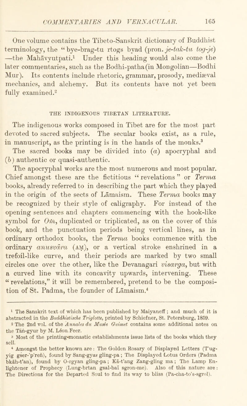 One volume contains the Tibeto-Sanskrit dictionary of Buddhist terminology, the bye-brag-tu rtogs byad (pron. je-tak-tu tog-je) —the Mahavyutpatid Under this heading would also come the later comnientaries, such as the Bodhi-patha(in Mongolian—Bodhi Mur). Its contents include rhetoric, grammar, prosody, mediaeval mechanics, and alchemy. But its contents have not yet been fully examined.^ THE INDIGENOUS TIBETAN LITERATURE. The indigenous works composed in Tibet are for the most part devoted to sacred subjects. The secular books exist, as a rule, in manuscript, as the printing is in the hands of the monks.* The sacred books may be divided into (a) apocryphal and (h) authentic or quasi-authentic. The apocryphal works are the most numerous and most popular. Chief amongst these are the fictitious ^‘revelations” or Terma books, already referred to in describing the part which they played in the origin of the sects of Lamaism. These Terma books may be recognized by their style of caligraphy. For instead of the opening sentences and chapters commencing with the hook-like symbol for 0?)^, duplicated or triplicated, as on the cover of this book, and the punctuation periods being vertical lines, as in ordinary orthodox books, the Terma books commence with the ordinary anusvdra (am), or a vertical stroke enshrined in a trefoil-like curve, and their periods are marked by two small circles one over the other, like the Devanagari visarga, but with a curved line with its concavity upwards, intervening. These “ revelations,” it will be remembered, pretend to be the composi¬ tion of St. Padma, the founder of Lamaism.^ ^ The Sanskrit text of which has been published by Maiyaneff; and much of it is abstracted in the Buddhistische Triglotte, printed by Schiefner, St. Petersburg, 1859. 2 The 2nd vol. of the hwwaZes Mitsee Ouimet contains some additional notes on the Tah-gyur by M. L4on.Feer. Most of the printing-monastic establishments issue lists of the books which they sell. Amongst the better known are : The Golden Rosary of Displayed Letters (T'ug- yig gser-’p’reh), found by Sang-gyas gling-pa ; The Displayed Lotus Orders (Padma bkah-t’an), found by 0-rgyan gling-pa; Ka-t’ang Zang-gling ma; The Lamp En¬ lightener of Prophecy (Lung-brtan gsal-bai sgron-me). Also of this nature are : The Directions for the Departed Soul to find its way to bliss (Pa-cha-to’s-sgrol).