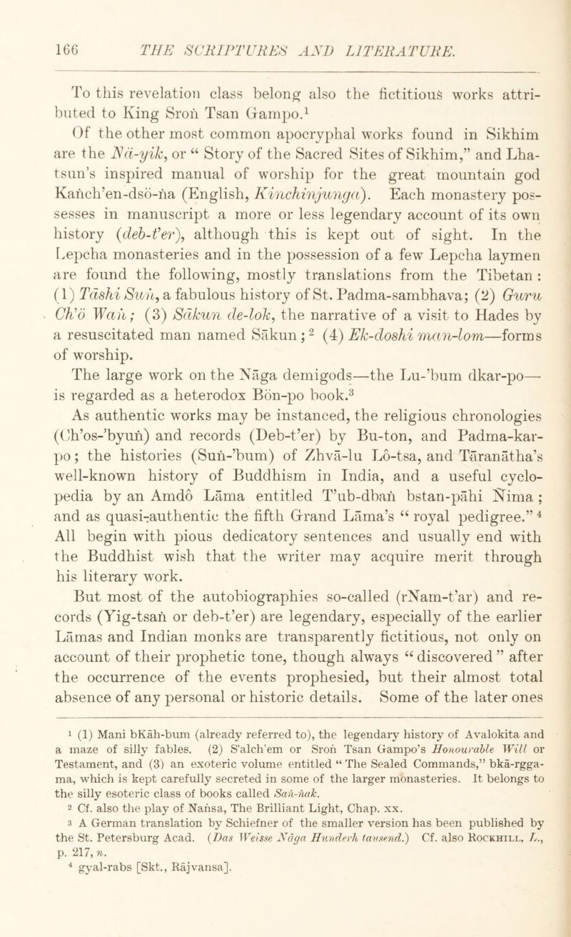 To this revelation class belong also the fictitious works attri¬ buted to King Sroh Tsan Grampod Of the other most common apocryphal works found in Sikhim are the or “ Story of the Sacred Sites of Sikhim,” and Lha- tsun’s inspired manual of worship for the great mountain god Kanch’en-dso-na (English, Kinchinjunga). Each monastery pos¬ sesses in manuscript a more or less legendary account of its own history (deh-fer\ although this is kept out of sight. In the Lepcha monasteries and in the possession of a few Lepcha laymen are found the following, mostly translations from the Tibetan ; (1) Tdshi Su fi, a fabulous history of St. Padma-sambhava; (2) Guru CKo Waii; (3) Sdkun de-lok, the narrative of a visit to Hades by a resuscitated man named Sakun;(4) Ek-doshi man-lom—forms of worship. The large work on the Naga demigods—the Lu-’bum dkar-po— is regarded as a heterodox Bon-po book.^ As authentic works may be instanced, the religious chronologies (Eh’os-’byun) and records (Deb-t’er) by Bu-ton, and Padma-kar- po; the histories (Suh-’bum) of Zhva-lu Lo-tsa, and Taranatha’s well-known history of Buddhism in India, and a useful cyclo¬ pedia by an Amdo Lama entitled T’ub-dbah bstan-pahi Nima ; and as quasi-authentic the fifth Grrand Lama’s royal pedigree.” ^ All begin with pious dedicatory sentences and usually end with the Buddhist wish that the writer may acquire merit through his literary work. But most of the autobiographies so-called (rNam-t’ar) and re¬ cords (Yig-tsah or deb-t’er) are legendary, especially of the earlier Lamas and Indian monks are transparently fictitious, not only on account of their prophetic tone, though always discovered ” after the occurrence of the events prophesied, but their almost total absence of any personal or historic details. Some of the later ones 1 (1) Mani bKah-bum (already referred to), the legendaiy history of Avalokita and a maze of silly fables. (2) S’alch’em or Sroh Tsan Gampo’s Honourable Will or Testament, and (3) an exoteric volume entitled “ The Sealed Commands,” bka-rgga- ma, which is kept carefully secreted in some of the larger monasteries. It belongs to the silly esoteric class of books called Saii-nak. 2 Cf. also the play of Nahsa, The Brilliant Light, Chap. xx. 3 A German translation by Schiefner of the smaller version has been published by the St. Petersburg Acad. {Das Weisse Xaga Hnnderh lausend.) Cf. also Rockhill, L., p. 217, n. ^ gyal-rabs [Skt., Rajvansa].