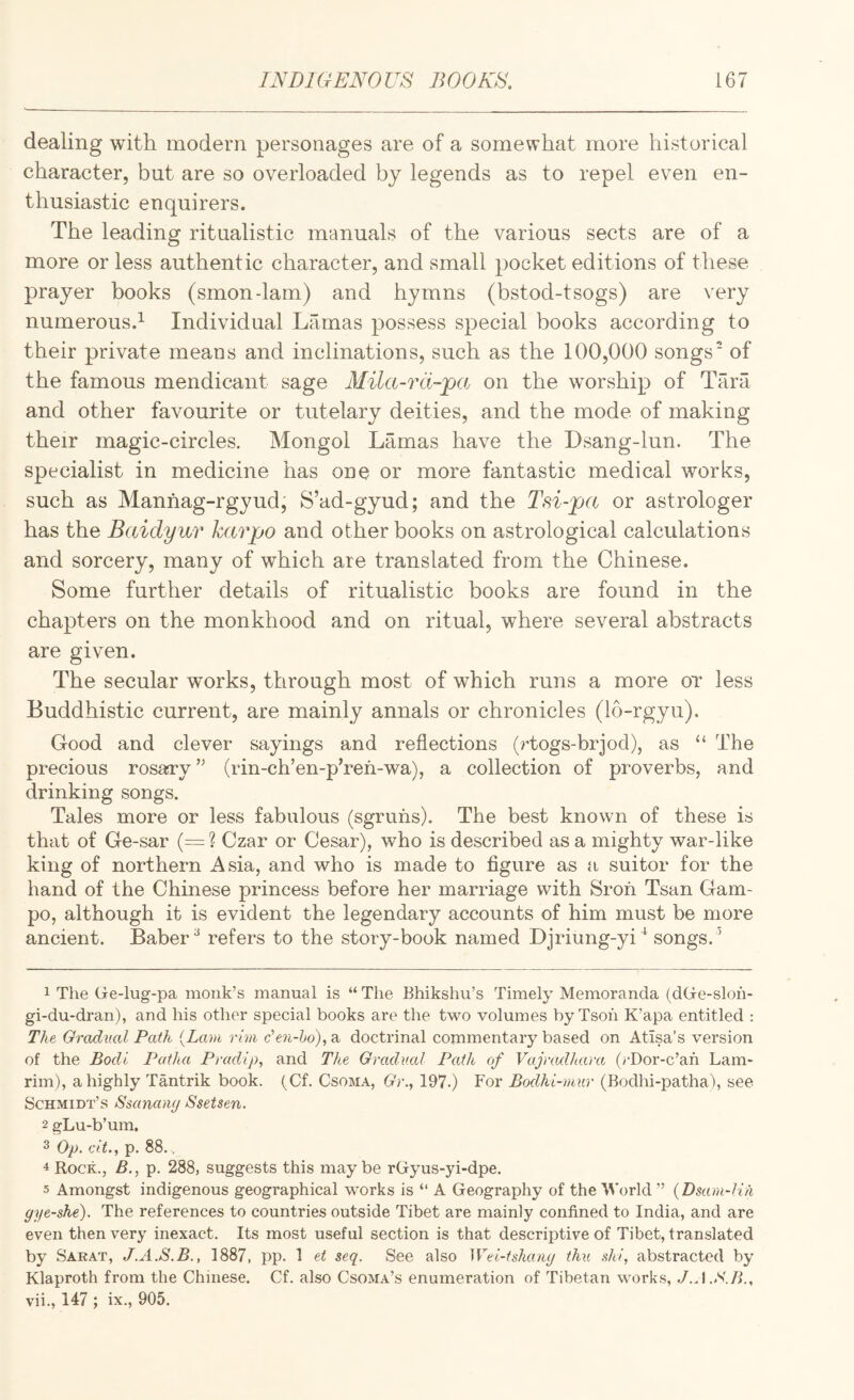 dealing with modern personages are of a somewhat more historical character, but are so overloaded by legends as to repel even en¬ thusiastic enquirers. The leading ritualistic manuals of the various sects are of a more or less authentic character, and small pocket editions of these prayer books (smon-lam) and hymns (bstod-tsogs) are very numerous.^ Individual Lamas possess special books according to their private means and inclinations, such as the 100,000 songs' of the famous mendicant sage Mila-rd-pa on the worship of Tara and other favourite or tutelary deities, and the mode of making their magic-circles. Mongol Lamas have the Dsang-lun. The specialist in medicine has one or more fantastic medical works, such as Manhag-rgyud, S’ad-gyud; and the Tsi-pa or astrologer has the Baidyur karpo and other books on astrological calculations and sorcery, many of which are translated from the Chinese. Some further details of ritualistic books are found in the chapters on the monkhood and on ritual, where several abstracts are given. The secular works, through most of which runs a more or less Buddhistic current, are mainly annals or chronicles (lo-rgyu). Good and clever sayings and reflections (?dogs-brjod), as “ The precious rosary ” (rin-ch’en-p’refi-wa), a collection of proverbs, and drinking songs. Tales more or less fabulous (sgruris). The best known of these is that of Ge-sar (= ? Czar or Cesar), who is described as a mighty war-like king of northern Asia, and who is made to figure as a suitor for the hand of the Chinese princess before her marriage with Sroh Tsan Gam- po, although it is evident the legendary accounts of him must be more ancient. Baber ^ refers to the story-book named Djriung-yi^ songs. ' 1 The Ge-lug-pa monk’s manual is “ The Bhikshu’s Timely Memoranda (dGe-sloh- gi-du-dran), and his other special books are the two volumes byTsoh K’apa entitled : The Gradual Path {Lam rim den-ho), a doctrinal commentary based on Atisa’s version of the Bodi Patha Pradlp, and The Gradual Path of Vajnulhara (rDor-c’ah Lam- rim), a highly Tantrik book. (Cf. Csoma, Gr., 197.) For Bodhi-mur (Bodhi-patha), see Schmidt’s Ssanamj Ssetsen. 2 gLu-b’um. 3 Op. cit., p. 88.. 4 Rock., B., p. 288, suggests this maybe rGyus-yi-dpe. 5 Amongst indigenous geographical works is “ A Geography of the World ” {Dsam-lih gye-she). The references to countries outside Tibet are mainly confined to India, and are even then very inexact. Its most useful section is that descriptive of Tibet, translated by Sarat, J.A.S.B., 1887, pp. 1 et seq. See also Wei-tshaiiy thu .dii, abstracted by Klaproth from the Chinese. Cf. also Csoma’s enumeration of Tibetan works, J.A.S.B., vii., 147 ; ix., 905.