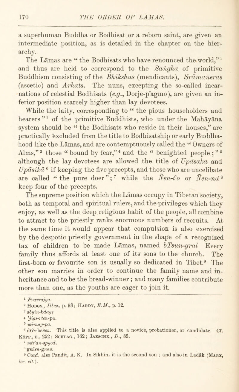 a superhuman Buddha or Bodhisat or a reborn saint, are given an intermediate position, as is detailed in the chapter on the hier¬ archy. The Lamas are ‘‘ the Bodhisats who have renounced the world,” ^ and thus are held to correspond to the Saiigha of primitive Buddhism consisting of the Bhikshus (mendicants), Srdmaneras (ascetic) and Arhats. The nuns, excepting the so-called incar¬ nations of celestial Bodhisats (e.g., Dorje-p’agmo), are given an in¬ ferior position scarcely higher than lay devotees. While the laity, corresponding to ‘‘ the pious householders and hearers ” ^ of the primitive Buddhists, who under the Mahayana system should be the Bodhisats who reside in their houses,” are practically excluded from the title to Bodhisatship or early Buddha- hood like the Lamas, and are contemptuously called the Owners of Alms,” ^ those “ bound by fear,” ^ and the ‘‘ benighted people ; ” ^ although the lay devotees are allowed the title of Updsaka and Updsikd ® if keeping the five precepts, and those who are uncelibate are called ‘‘ the pure doer ”; ^ while the Nen-fo or Nen-nd ^ keep four of the precepts. The supreme position which the Lamas occupy in Tibetan society, both as temporal and spiritual rulers, and the privileges which they enjoy, as well as the deep religious habit of the people, all combine to attract to the priestly ranks enormous numbers of recruits. At the same time it would appear that compulsion is also exercised by the despotic priestly government in the shape of a recognized tax of children to be made Lamas, named bTsun-gral Every family thus affords at least one of its sons to the church. The first-born or favourite son is usually so dedicated in Tibet.^ 'the other son marries in order to continue the family name and in¬ heritance and to be the bread-winner; and many families contribute more than one, as the youths are eager to join it. ^ Pravrajya. Hodgs., IUhs., p. 98; Hardy, E.M., p. 12. shyui-hda(/s 4 ’jiys-rfen-'pdi. ’ mi-7iarj-pa. ^ dGe-hsnen. This title is also applied to a novice, probationer, or candidate. Cf. Kopp., ii., 252; Schlag., 162; Jaeschk., B., 85. ^ mU'an-spyod. ” gs/7e/i-gwrts. Conf. also Pandit, A. K. In Sikhim it is the second son ; and also in Ladak (Marx, loc. cit.).