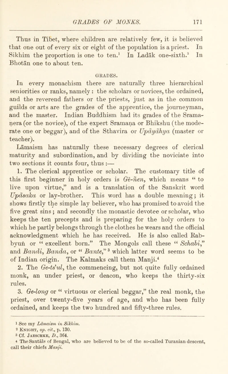Thus in Tibet, where children are relatively few, it is believed that one out of every six or eight of the population is a priest. In Sikhim the proportion is one to ten.* In Ladak one-sixth.^ In Bhotan one to about ten. GRADES. In every monachism there are naturally three hierarchical seniorities or ranks, namely : the scholars or novices, the ordained, and the reverend fathers or the priests, just as in the common guilds or arts are the grades of the apprentice, the journeyman, and the master. Indian Buddhism had its grades of the Srama- nera (or the novice), of the expert Sramana or Bhikshu (the mode¬ rate one or beggar), and of the Sthavira or Ujpdydhya (master or teacher). Lamaism has naturally these necessary degrees of clerical maturity and subordination, and by dividing the noviciate into two sections it counts four, thus :— 1. The clerical apprentice or scholar. The customary title of this first beginner in holy orders is Ge-nen, which means ‘‘ to live upon virtue,” and is a translation of the Sanskrit word Updsaka or lay-brother. This word has a double meaning; it shows firstly the simple lay believer, who has promised to avoid the five great sins; and secondly the monastic devotee or scholar, who keeps the ten precepts and is preparing for the holy orders to which he partly belongs through the clothes he wears and the official acknowledgment which he has received. He is also called Eab- byufi or ‘‘ excellent born.” The Mongols call these Schabi” and Bandi, Banda, or Bante,’' ^ which latter word seems to be of Indian origin. The Kalmaks call them Manji.^ 2. The Ge-ts^ul, the commencing, but not quite fully ordained monk, an under priest, or deacon, who keeps the thirty-six rules. 3. Ge-long or virtuous or clerical beggar,” the real monk, the priest, over twenty-five years of age, and who has been fully ordained, and keeps the two hundred and fifty-three rules. 1 See my Ldnmism in Sikhim. 2 Knight, op. cit., p. 130. 3 Cf. Jaeschke, Z>., 364. 4 The Santals of Bengal, who are believed to be of the so-called Turanian descent, call their chiefs Manji.