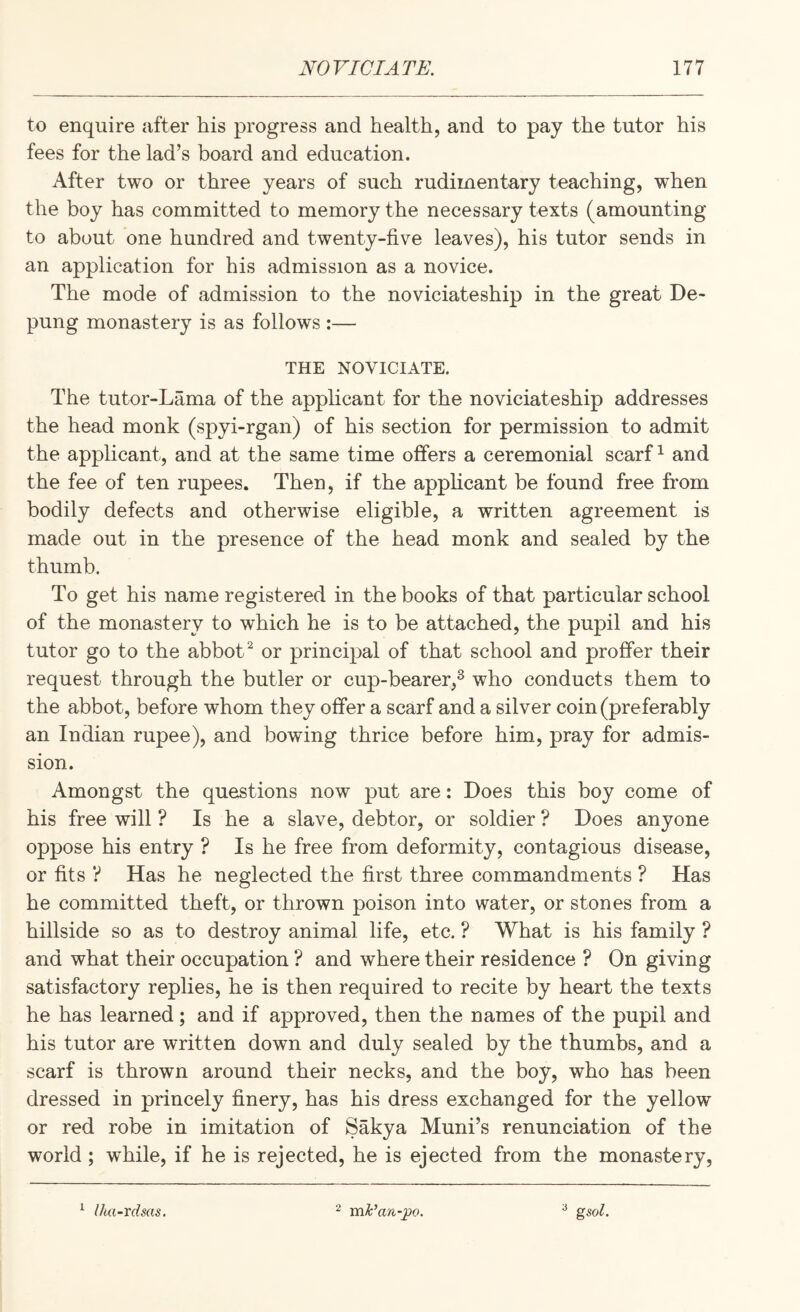 to enquire after his progress and health, and to pay the tutor his fees for the lad’s board and education. After two or three years of such rudimentary teaching, when the boy has committed to memory the necessary texts (amounting to about one hundred and twenty-five leaves), his tutor sends in an application for his admission as a novice. The mode of admission to the noviciateship in the great De- pung monastery is as follows :— THE NOVICIATE. The tutor-Lama of the apphcant for the noviciateship addresses the head monk (spyi-rgan) of his section for permission to admit the applicant, and at the same time offers a ceremonial scarfs and the fee of ten rupees. Then, if the apphcant be found free from bodily defects and otherwise eligible, a written agreement is made out in the presence of the head monk and sealed by the thumb. To get his name registered in the books of that particular school of the monastery to which he is to be attached, the pupil and his tutor go to the abbot ^ or principal of that school and proffer their request through the butler or cup-bearer,^ who conducts them to the abbot, before whom they offer a scarf and a silver coin (preferably an Indian rupee), and bowing thrice before him, pray for admis¬ sion. Amongst the questions now put are: Does this boy come of his free will ? Is he a slave, debtor, or soldier ? Does anyone oppose his entry ? Is he free from deformity, contagious disease, or fits ? Has he neglected the first three commandments ? Has he committed theft, or thrown poison into water, or stones from a hillside so as to destroy animal life, etc. ? What is his family ? and what their occupation ? and where their residence ? On giving satisfactory replies, he is then required to recite by heart the texts he has learned; and if approved, then the names of the pupil and his tutor are written down and duly sealed by the thumbs, and a scarf is thrown around their necks, and the boy, who has been dressed in princely finery, has his dress exchanged for the yellow or red robe in imitation of Sakya Muni’s renunciation of the world ; while, if he is rejected, he is ejected from the monastery. ^ Iha-rdsas, 2 mk’an-^o. ^ gsol.