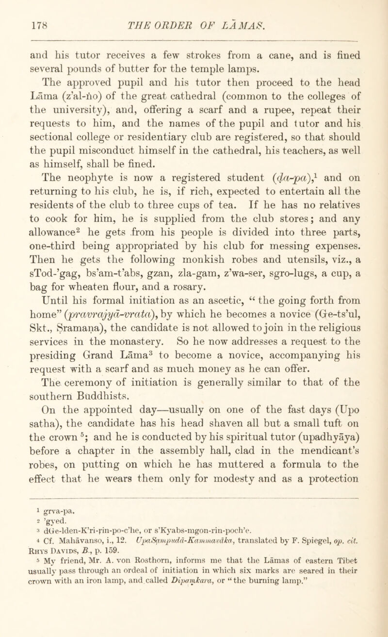 and his tutor receives a few strokes from a cane, and is fined several pounds of butter for the temple lamps. The approved pupil and his tutor then proceed to the head lifima (z’al-ho) of the great cathedral (common to the colleges of the university), and, offering a scarf and a rupee, repeat their requests to him, and the names of the pupil and tutor and his sectional college or residentiary club are registered, so that should the pupil misconduct himself in the cathedral, his teachers, as well as himself, shall be fined. The neophyte is now a registered student and on returning to his club, he is, if rich, expected to entertain all the residents of the club to three cups of tea. If he has no relatives to cook for him, he is supplied from the club stores; and any allowance^ he gets from his people is divided into three parts, one-third being appropriated by his club for messing expenses. Then he gets the following monkish robes and utensils, viz., a sTod-’gag, bs’am-t’abs, gzan, zla-gam, z’wa-ser, sgro-lugs, a cup, a bag for wheaten flour, and a rosary. Until his formal initiation as an ascetic, the going forth from home” (pravrajyd-vrata), by which he becomes a novice (Gfe-ts’ul, Skt., Sramana), the candidate is not allowed to join in the religious services in the monastery. So he now addresses a request to the presiding Grand Lama^ to become a novice, accompanying his request with a scarf and as much money as he can offer. The ceremony of initiation is generally similar to that of the southern Buddhists. On the appointed day—usually on one of the fast days (Upo satha), the candidate has his head shaven all but a small tuft on the crown and he is conducted by his spiritual tutor (upadhyaya) before a chapter in the assembly hall, clad in the mendicant’s robes, on putting on which he has muttered a formula to the effect that he wears them only for modesty and as a protection 1 grva-pa. 2 ’gyed. ■' dCre-lden-K’ri-vin-po-c’he, or s’Kyabs-mgon-riii-poch’e. Cf. Mahavanso, i., 12. UpaSampudd-Kammavcika, translated by F. Spiegel, op. cit. Rhys Davids, B., p. 159. My friend, Mr. A. von Rosthorn, informs me that the Lamas of eastern Tibet usually pass through an ordeal of initiation in which six marks are seared in their crown with an iron lamp, and.called Diitamkara, or “the burning lamp.”