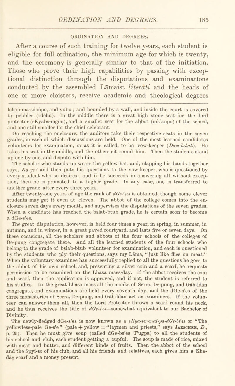 ORDINATION AND DEGREES. After a course of such training for twelve years, each student is eligible for full ordination, the minimum age for which is twenty, and the ceremony is generally similar to that of the initiation. Those who prove their high capabilities by passing with excep¬ tional distinction through the disputations and examinations conducted by the assembled Lamaist literati and the heads of one or more cloisters, receive academic and theological degrees Ichan-ma-sdonpo, and yubu; and bounded by a wall, and inside the court is covered by pebbles (rdehu). In the middle there is a great high stone seat for the lord protector (sKyabs-mgon), and a smaller seat for the abbot (mk’anpo) of the school, and one still smaller for the chief celebrant. On reaching the enclosure, the auditors take their respective seats in the seven grades, in each of which discussions are held. One of the most learned candidates volunteers for examination, or as it is called, to be vow-keeper {Dam-lclmh). He takes his seat in the middle, and the others sit round him. Then the students stand up one by one, and dispute with liim. The scholar who stands up wears the yellow hat, and, clapping his hands together says, Ka-ye ! and then puts his questions to the vow-keeper, who is questioned by every student who so desires; and if he succeeds in answering all without excep¬ tion, then he is promoted to a higher grade. In any casev one is transferred to another grade after every three years. After twenty-one years of age the rank of dGe~ses is obtained, though some clever students may get it even at eleven. The abbot of the college comes into the en¬ closure seven days every month, and supervises the disputations of the seven grades. When a candidate has reached the bslab-btub grade, he is certain soon to become a dGe-s’es. The great disputation, however, is held four times a year, in spring, in summer, in autumn, and in winter, in a great paved courtyard, and lasts five or seven days. On these occasions, all the scholars and abbots of the four schools of the colleges of De-pung congregate there. And all the learned students of the four schools who belong to the grade of bslab-btub volunteer for examination, and each is questioned by the students who ply their questions, says my Lama, “ just like flies on meat.” When the voluntary examinee has successfully replied to all the questions he goes to the abbot of his own school, and, presenting a silver coin and a scarf, he requests permission to be examined on the Lhasa mass-day. If the abbot receives the coin and scarf, then the application is approved, and if not, the student is referred to his studies. In the great Lhasa mass all the monks of Serra, De-pung, and Gah-ldan congregate, and examinations are held every seventh day, and the dGe-s’es of the three monasteries of Serra, De-pung, and Gah-ldan act as examiners. If the volun¬ teer can answer them all, then the Lord Protector throws a scarf round his neck, and he thus receives the title of dGe-s^es—somewhat equivalent to our Bachelor of Divinity. The newly-fledged dGe-s’es is now known as a sKya-ser-med-pa-dQe-hs^es or “The yellowless-pale Ge-s’e ” (pale -f yellow = “ laymen and priests,” says Jaeschke, Z)., p. 25). Then he must give soup (called dGe-bs’es T’ugpa) to all the students of his school and club, each student getting a cupful. The soup is made of rice, mixed with meat and butter, and different kinds of fruits. Then the abbot of the school and the Spyi-so of his club, and all his friends and kelatives, each gives him a Kha- dag scarf and a money present.