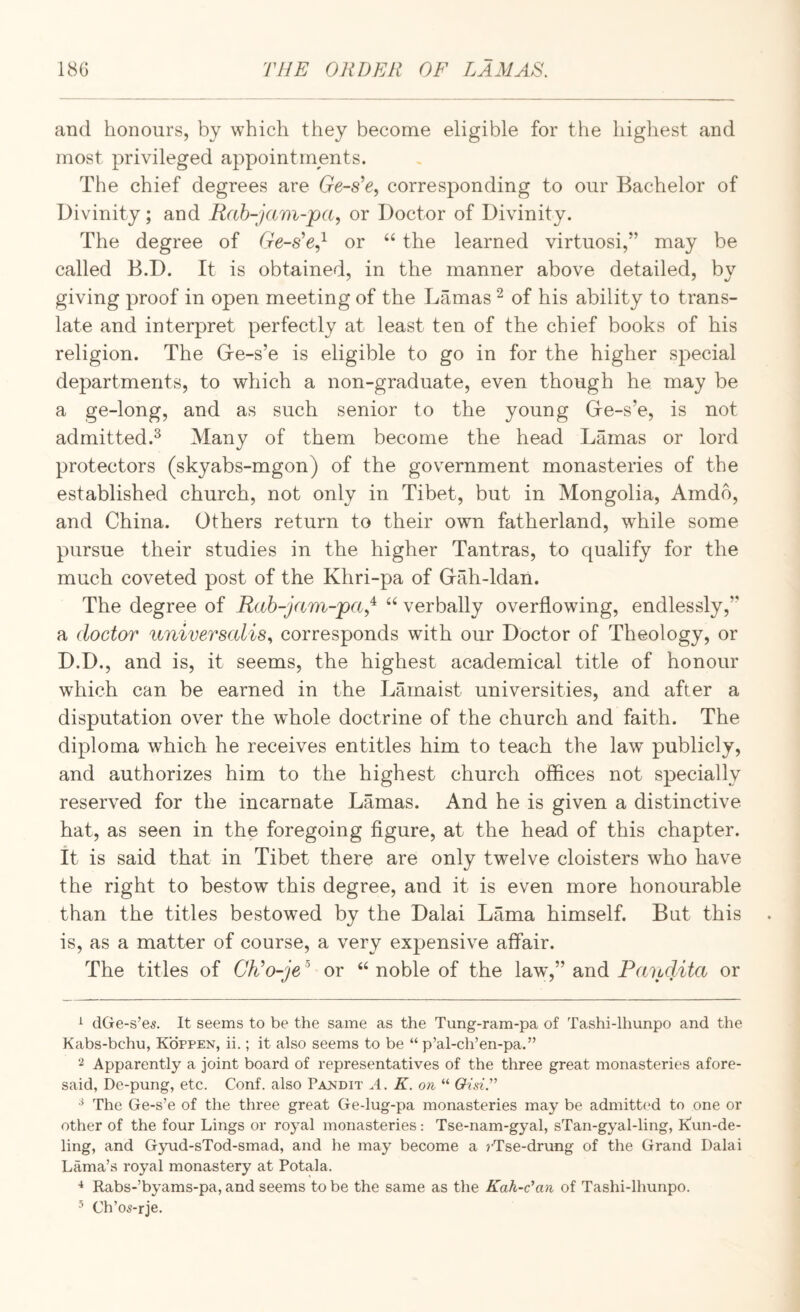 and honours, by which they become eligible for the highest and most privileged appointments. The chief degrees are Ge-s^e, corresponding to our Bachelor of Divinity; and Rah-jam-pa, or Doctor of Divinity. The degree of Ge-s’e,^ or the learned virtuosi,” may be called B.D. It is obtained, in the manner above detailed, by giving proof in open meeting of the Lamas ^ of his ability to trans¬ late and interpret perfectly at least ten of the chief books of his religion. The G-e-s’e is eligible to go in for the higher special departments, to which a non-graduate, even though he may be a ge-long, and as such senior to the young Ge-s’e, is not admitted.^ Many of them become the head Lamas or lord protectors (skyabs-mgon) of the government monasteries of the established church, not only in Tibet, but in Mongolia, Amdo, and China. Others return to their own fatherland, while some pursue their studies in the higher Tantras, to qualify for the much coveted post of the Khri-pa of Gah-ldan. The degree of Rah-jam-pa.!^ verbally overflowing, endlessly,” a doctor universalis^ corresponds with our Doctor of Theology, or D.D., and is, it seems, the highest academical title of honour which can be earned in the Lamaist universities, and after a disputation over the whole doctrine of the church and faith. The diploma which he receives entitles him to teach the law publicly, and authorizes him to the highest church offices not specially reserved for the incarnate Lamas. And he is given a distinctive hat, as seen in the foregoing figure, at the head of this chapter, it is said that in Tibet there are only twelve cloisters who have the right to bestow this degree, and it is even more honourable than the titles bestowed by the Dalai Lama himself. But this is, as a matter of course, a very expensive affair. The titles of Clto-je or noble of the law,” and Pandita or ^ (IGe-s’es. It seems to be the same as the Tung-ram-pa of Tashi-lhunpo and the Kabs-bchu, Kofpen, ii.; it also seems to be “ p’al-ch’en-pa.” 2 Apparently a joint board of representatives of the three great monasteries afore¬ said, De-pung, etc. Conf. also Pamdit A. K. on “ OisiT ^ The Ge-s’e of the three great Ge-lug-pa monasteries may be admitted to one or other of the four Lings or royal monasteries: Tse-nam-gyal, sTan-gyal-ling, K'un-de- ling, and Gyud-sTod-smad, and he may become a rTse-drung of the Grand Dalai Lama’s royal monastery at Potala. Rabs-’byams-pa, and seems to be the same as the Kah-c'an of Tashi-lhunpo. ’ Ch’os-rje.