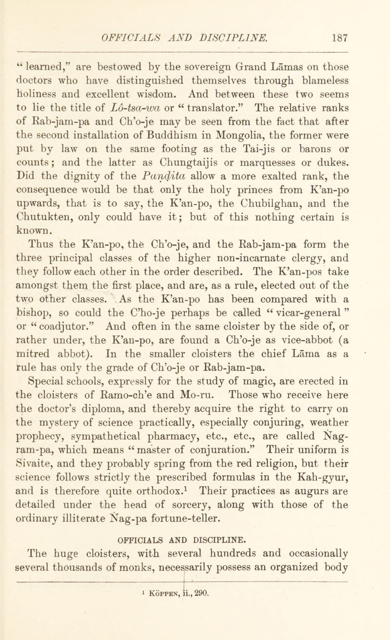 “ learned,” are bestowed by the sovereign Grand Lamas on those doctors who have distinguished themselves through blameless holiness and excellent wisdom. And between these two seems to lie the title of LoAsa-iva or ‘‘ translator.” The relative ranks of Eab-jam-pa and Ch’o-je may be seen from the fact that after the second installation of Buddhism in Mongolia, the former were put by law on the same footing as the Tai-jis or barons or counts; and the latter as Chungtaijis or marquesses or dukes. Did the dignity of the Pandita allow a more exalted rank, the consequence would be that only the holy princes from K’an-po upwards, that is to say, the K’an-po, the Chubilghan, and the Chutukten, only could have it; but of this nothing certain is known. Thus the K’an-po, the Ch’o-je, and the Kab-jam-pa form the three principal classes of the higher non-incarnate clergy, and they follow each other in the order described. The K’an-pos take amongst thern the first place, and are, as a rule, elected out of the two other classes. \As the K’an-po has been compared with a bishop, so could the C’ho-je perhaps be called “ vicar-general ” or “ coadjutor.” And often in the same cloister by the side of, or rather under, the K’an-po, are found a Ch’o-je as vice-abbot (a mitred abbot). In the smaller cloisters the chief Lama as a rule has only the grade of Ch’o-je or Rab-jam-pa. Special schools, expressly for the study of magic, are erected in the cloisters of Ramo-ch’e and Mo-ru. Those who receive here the doctor’s diploma, and thereby acquire the right to carry on the mystery of science practically, especially conjuring, weather prophecy, sympathetical pharmacy, etc., etc., are called Nag- ram-pa, which means master of conjuration.” Their uniform is Sivaite, and they probably spring from the red religion, but their science follows strictly the prescribed formulas in the Kah-gyur, and is therefore quite orthodox.^ Their practices as augurs are detailed under the head of sorcery, along with those of the ordinary illiterate Nag-pa fortune-teller. OFFICIALS AND DISCIPLINE. The huge cloisters, with several hundreds and occasionally several thousands of monks, neceS|Sarily possess an organized body -i—i-^ --- 1 Koppen, ii., 290.