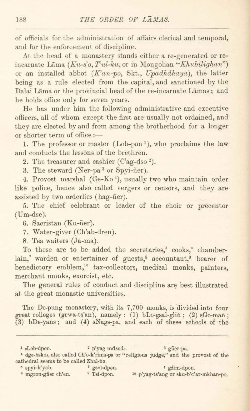 of officials for the administration of affairs clerical and temporal, and for the enforcement of discipline. At the head of a monastery stands either a re-generated or re¬ incarnate Lama (Ku-s^o, Ful-ku, or in Mongolian ^HOmhilighaiF') or an installed abbot (IFan-po, Skt., Upadhdhaya), the latter being as a rule elected from the capital, and sanctioned by the Dalai Lama or the provincial head of the re-incarnate Lamas ; and he holds office only for seven years. He has under him the following administrative and executive officers, all of whom except the first are usually not ordained, and they are elected by and from among the brotherhood for a longer or shorter term of office :— 1. The professor or master (Lob-pon^), who proclaims the law and conducts the lessons of the brethren. 2. The treasurer and cashier (C’ag-dso ^). 3. The steward (Rer-pa^ or Spyi-ner). 4. Provost marshal (Ge-Ko ^), usually two who maintain order like police, hence also called vergers or censors, and they are assisted by two orderlies (hag-her). 5. The chief celebrant or leader of the choir or precentor (Um-dse). 6. Sacristan (Ku-ner). 7. Water-giver (Ch’ab-dren). 8. Tea waiters (Ja-ma). To these are to be added the secretaries,® cooks/ chamber¬ lain,'^ warden or entertainer of guests,® accountant,^ bearer of benedictory emblem,’® tax-collectors, medical monks, painters, merchant monks, exorcist, etc. The general rules of conduct and discipline are best illustrated at the great monastic universities. The De-pung monastery, with its 7,700 monks, is divided into four great colleges (grwa-ts’an), namely : (1) bLo-gsal-glih ; (2) sGo-mah; (3) bDe-yahs ; and (4) sIfTags-pa, and each of these schools of the 1 sLob-dpon. 2 p’yag mdsod^. 3 gner-pa. ^ dge-bskos, also called Ch’o-k’rims-pa or “ religious judge,” and the provost of the cathedral seems to be called Zhal-ho. 5 spyi-k’yab. ® gsol-dpon. ^ mgron-gher ch’en. ® Tsi-dpon. 7 gzim-dpon. 10 p’yag-ts’ang or sku-b’c’ar-mkhan-po.