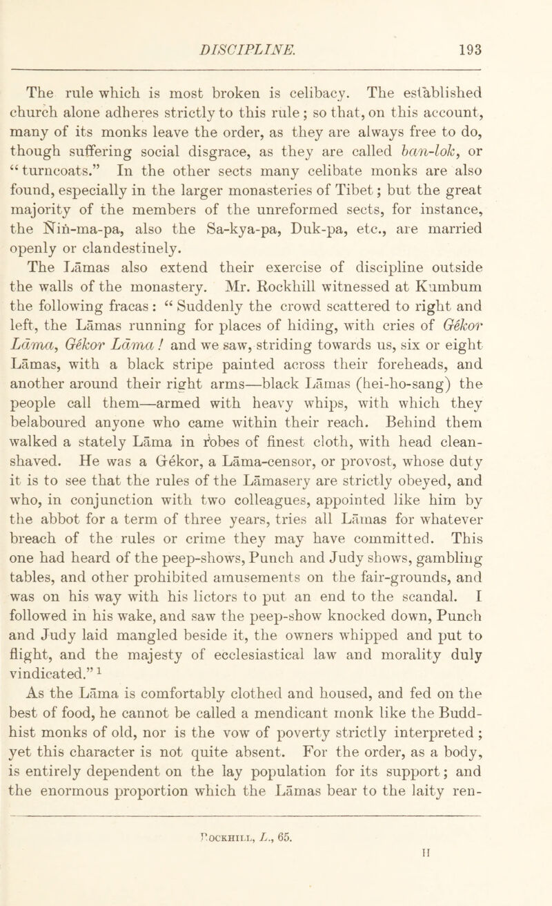 The rule which is most broken is celibacy. The established church alone adheres strictly to this rule; so that, on this account, many of its monks leave the order, as they are always free to do, though sutfering social disgrace, as they are called han-lok, or “turncoats.” In the other sects many celibate monks are also found, especially in the larger monasteries of Tibet; but the great majority of the members of the unreformed sects, for instance, the Nih-ma-pa, also the Sa-kya-pa, Duk-pa, etc., are married openly or clandestinely. The Lamas also extend their exercise of discipline outside the walls of the monastery. Mr. Kockhill witnessed at Kumbum the following fracas : “ Suddenly the crowd scattered to right and left, the Lamas running for places of hiding, with cries of Gekor Lama., Gekor Lama ! and we saw, striding towards us, six or eight Lamas, with a black stripe painted across their foreheads, and another around their right arms—black Lamas (hei-ho-sang) the people call them—armed with heavy whips, with which they belaboured anyone who came within their reach. Behind them walked a stately Lama in tobes of finest cloth, with head clean- shaved. He was a Gekor, a Lama-censor, or provost, whose duty it is to see that the rules of the Lamasery are strictly obeyed, and who, in conjunction with two colleagues, appointed like him by the abbot for a term of three years, tries all Lamas for whatever breach of the rules or crime they may have committed. This one had heard of the peep-shows. Punch and Judy shows, gambling tables, and other prohibited amusements on the fair-grounds, and was on his way with his lictors to put an end to the scandal. I followed in his wake, and saw the peep-show knocked down. Punch and Judy laid mangled beside it, the owners wLipped and put to flight, and the majesty of ecclesiastical law and morality duly vindicated.” ^ As the Lama is comfortably clothed and housed, and fed on the best of food, he cannot be called a mendicant monk like the Budd¬ hist monks of old, nor is the vow of poverty strictly interpreted ; yet this character is not quite absent. For the order, as a body, is entirely dependent on the lay population for its support; and the enormous proportion which the Lamas bear to the laity ren- rOCKHILL, L., 65. II