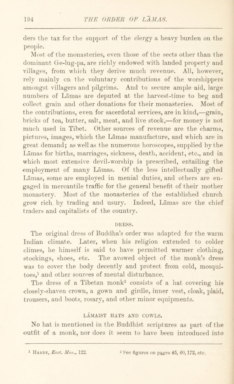 ders the tax for the support of the clergy a heavy burden on the people. Most of the monasteries, even those of the sects other than the dominant Ge-lug-pa, are richly endowed with landed property and villages, from which they derive much revenue. All, however, rely mainly on the voluntary contributions of the worshippers amongst villagers and pilgrims. And to secure ample aid, large numbers of Lamas are deputed at the harvest-time to beg and collect grain and other donations for their monasteries. Most of the contributions, even for sacerdotal services, are in kind,—grain, bricks of tea, butter, salt, meat, and live stock,—for money is not much used in Tibet. Other sources of revenue are the charms, pictures, images, which the Lamas manufacture, and which are in great demand; as well as the numerous horoscopes, supplied by the Lamas for births, marriages, sickness, death, accident, etc., and in which most extensive devil-worship is prescribed, entailing the employment of many Lamas. Of the less intellectually gifted Lamas, some are employed in menial duties, and others are en¬ gaged in mercantile traffic for the general benefit of their mother monastery. Most of the monasteries of the established church grow rich, by trading and usury. Indeed, Lamas are the chief traders and capitalists of the country. DRESS. The original dress of Buddha’s order was adapted for the warm Indian climate. Later, when his religion extended to colder climes, he himself is said to have permitted warmer clothing, stockings, shoes, etc. The avowed object of the monk’s dress was to cover the body decently and protect from cold, mosqui¬ toes,^ and other sources of mental disturbance. The dress of a Tibetan monk^ consists of a hat covering his closely-shaven crown, a gown and girdle, inner vest, cloak, plaid, trousers, and boots, rosary, and other minor equipments. LAMAIST HATS AND COWLS. No hat is mentioned in the Buddhist scriptures as part of the outfit of a monk, nor does it seem to have been introduced into ^ Haudy, East. Mou., 122. - See figures on p<iges 45, 60,172, etc.