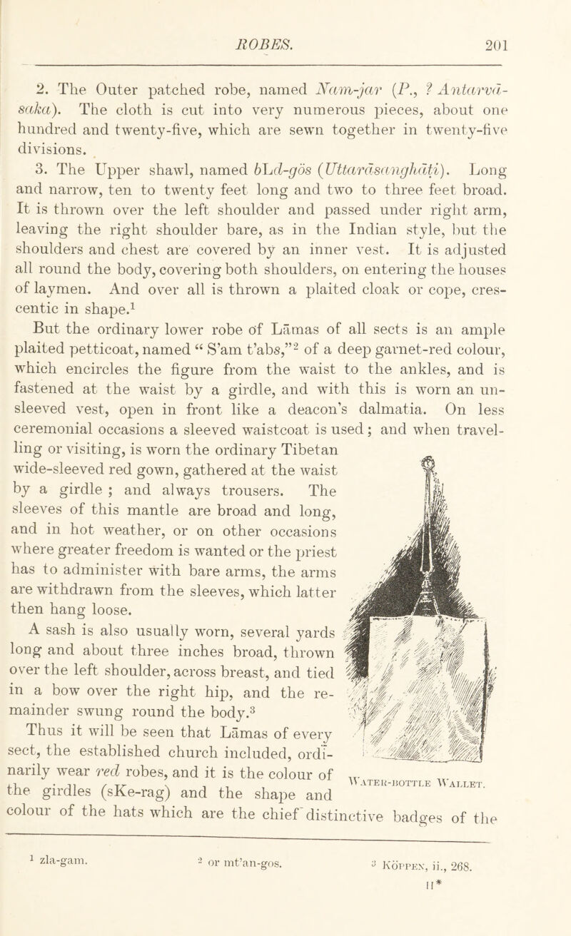 2. The Outer patched robe, named Nam-jav {P., f Antarvd- saka). The cloth is cut into very numerous pieces, about one hundred and twenty-five, which are sewn together in twenty-five divisions. 3. The Upper shawd, named bljd-gos (Uttardsanghdti). Long and narrow, ten to twenty feet long and two to three feet broad. It is thrown over the left shoulder and passed under right arm, leaving the right shoulder bare, as in the Indian style, but tlie shoulders and chest are covered by an inner vest. It is adjusted all round the body, covering both shoulders, on entering the houses of laymen. And over all is thrown a plaited cloak or cope, cres¬ centic in shape.^ But the ordinary lower robe of Lamas of all sects is an ample plaited petticoat, named “ S’am t’abs,”^ of a deep garnet-red colour, which encircles the figure from the waist to the ankles, and is fastened at the waist by a girdle, and with this is worn an un¬ sleeved vest, open in front like a deacon’s dalmatia. On less ceremonial occasions a sleeved waistcoat is used; and when travel¬ ling or visiting, is worn the ordinary Tibetan wdde-sleeved red gown, gathered at the waist by a girdle ; and always trousers. The sleeves of this mantle are broad and long, and in hot weather, or on other occasions where greater freedom is wanted or the priest has to administer with bare arms, the arms are withdrawn from the sleeves, which latter then hang loose. A sash is also usually worn, several yards long and about three inches broad, thrown over the left shoulder, across breast, and tied in a bow over the right hip, and the re¬ mainder swung round the body.^ Thus it will be seen that Lamas of every sect, the established church included, ordi¬ narily wear red robes, and it is the colour of ^ , '>ATER-J50TTLE Wallet. the girdles (sKe-rag) and the shape and coloui of the hats which are the chief distinctive badges of the 1 zla-gam. - or int’an-gos. ^ Koppex, ii., 268.