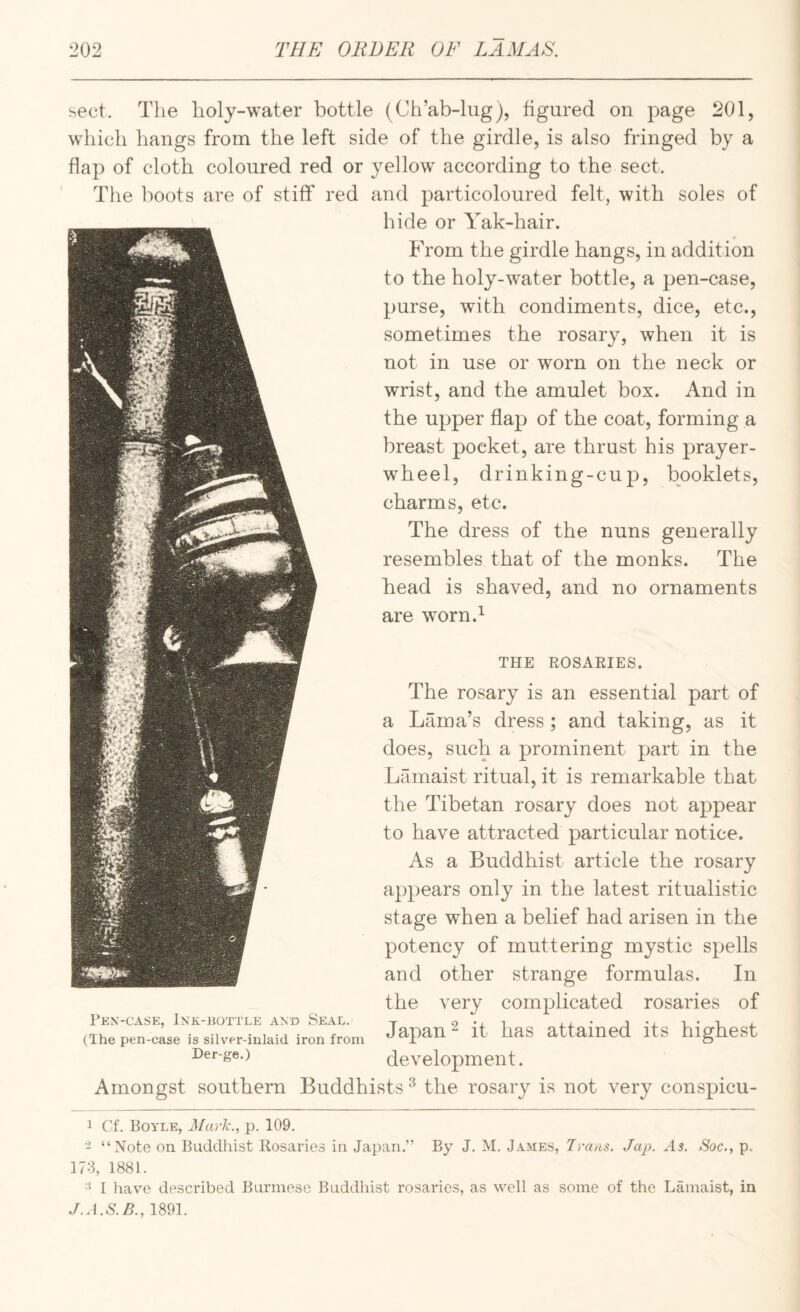 sect. The holy-water bottle (Ch’ab-liig), figured on page 201, which hangs from the left side of the girdle, is also fringed by a flap of cloth coloured red or yellow according to the sect. The lioots are of stiff red and particoloured felt, with soles of hide or Yak-hair. From the girdle hangs, in addition to the holy-water bottle, a pen-case, purse, with condiments, dice, etc., sometimes the rosary, when it is not in use or worn on the neck or wrist, and the amulet box. And in the upper flap of the coat, forming a breast pocket, are thrust his prayer- wheel, drinking-cup, booklets, charms, etc. The dress of the nuns generally resembles that of the monks. The head is shaved, and no ornaments __ are worn.^ The rosary is an essential part of a Lama’s dress; and taking, as it does, such a prominent part in the Lamaist ritual, it is remarkable that the Tibetan rosary does not appear to have attracted particular notice. As a Buddhist article the rosary appears only in the latest ritualistic stage when a belief had arisen in the potency of muttering mystic spells and other strange formulas. In the very complicated rosaries of Japan ^ it has attained its highest development. Amongst southern Buddhists ^ the rosary is not very conspicu- Fen-case, Ink-bottle and Seal. (The pen-case is silvei’-inlaid iron from Der-ge.) THE ROSARIES. 1 Cf. Boyle, Mark., p. 109. - “Note on Buddhist Rosaries in Japan.” By J. M. James, Traas. Jap. As. Soc., p. 173, 1881. I liave described Burmese Buddhist rosaries, as well as some of the Lamaist, in J.A.S.B., 1891.