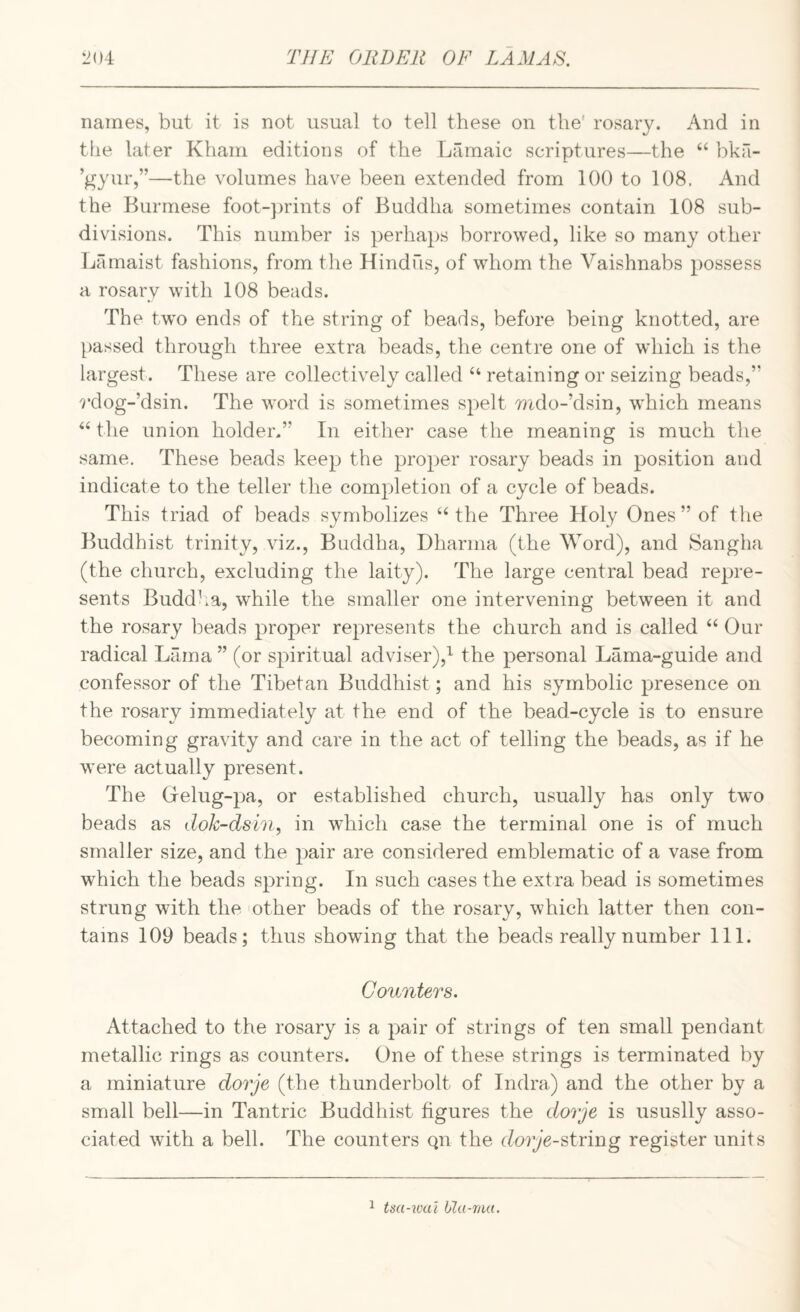 names, but it is not usual to tell these on the' rosary. And in the later Kham editions of the Lamaic scriptures—the “ bkfi- ’gyur,”—the volumes have been extended from 100 to 108. And the Burmese foot-])rints of Buddha sometimes contain 108 sub¬ divisions. This number is perhaps borrowed, like so many other Lamaist fashions, from the Hindus, of whom the Vaishnabs possess a rosary with 108 beads. The two ends of the string of beads, before being knotted, are passed through three extra beads, the centre one of which is the largest. These are collectively called “ retaining or seizing beads,” 9‘dog-’dsin. The word is sometimes spelt mdo-’dsin, which means ‘‘the union holder.” In either case the meaning is much the same. These beads keep the proyjer rosary beads in position and indicate to the teller the completion of a cycle of beads. This triad of beads symbolizes “ the Three Holy Ones ” of the Buddhist trinity, viz., Buddha, Dharma (the Word), and Sangha (the church, excluding the laity). The large central bead repre¬ sents Buddha, while the smaller one intervening between it and the rosary beads proper represents the church and is called “ Our radical Lama” (or spiritual adviser),*^ the personal Lama-guide and confessor of the Tibetan Buddhist; and his symbolic presence on the rosary immediately at the end of the bead-cycle is to ensure becoming gravity and care in the act of telling the beads, as if he were actually present. The Oelug-pa, or established church, usually has only two beads as dok-dsln, in which case the terminal one is of much smaller size, and the pair are considered emblematic of a vase from which the beads spring. In such cases the extra bead is sometimes strung with the -other beads of the rosary, which latter then con¬ tains 109 beads; thus showing that the beads really number III. Counters. Attached to the rosary is a pair of strings of ten small pendant metallic rings as counters. One of these strings is terminated by a miniature dorje (the thunderbolt of Indra) and the other by a small bell—in Tantric Buddhist figures the dorje is ususlly asso¬ ciated with a bell. The counters qn the dor^’e-string register units 1 tiid-wtci Ula-raa.