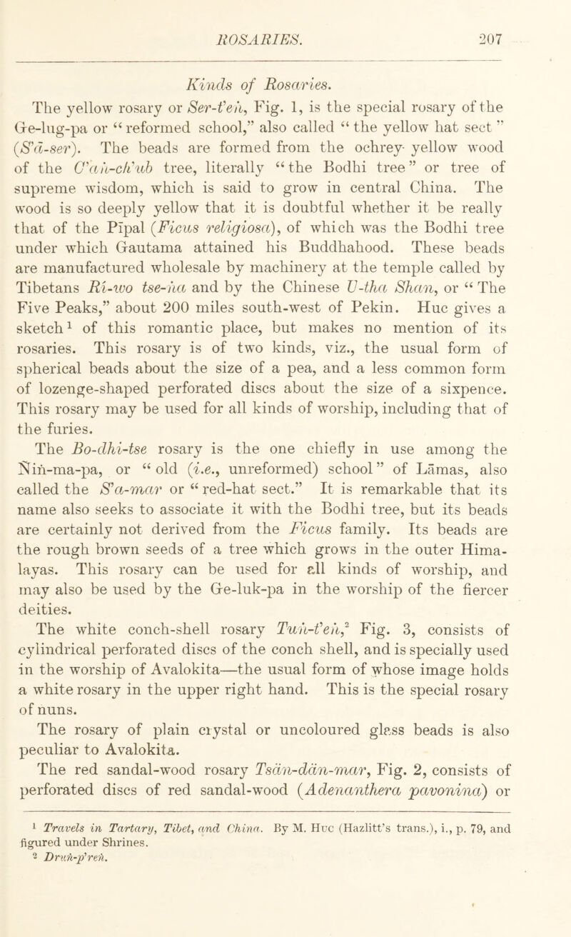 Kinds of Rosaries. The yellow rosary or Ser-t'et\ Fig. 1, is the special rosary of the Gre-lug-pa or ‘^reformed school,” also called “ the yellow hat sect ” (S\l-ser). The beads are formed from the ochrey- yellow wood of the G’hn-cflnb tree, literally the Bodhi tree” or tree of supreme wisdom, which is said to grow in central China. The wood is so deeply yellow that it is doubtful whether it be really that of the Pipal (Ficus religiosa)^ of which was the Bodhi tree under which Gautama attained his Buddhahood. These beads are manufactured wholesale by machinery at the temple called by Tibetans Ri-wo tse-iia and by the Chinese JJ-tha Shan, or The Five Peaks,” about 200 miles south-west of Pekin. Hue gives a sketch ^ of this romantic place, but makes no mention of its rosaries. This rosary is of two kinds, viz., the usual form of spherical beads about the size of a pea, and a less common form of lozenge-shaped perforated discs about the size of a sixpence. This rosary may be used for all kinds of worship, including that of the furies. The Bo-dhi-tse rosary is the one chiefly in use among the jSIih-ma-pa, or ‘‘old (i.e., unreformed) school” of Lamas, also called the S’a-mar or “ red-hat sect.” It is remarkable that its name also seeks to associate it with the Bodhi tree, but its beads are certainly not derived from the Ficus family. Its beads are the rough brown seeds of a tree which grows in the outer Hima¬ layas. This rosary can be used for all kinds of worship, and may also be used by the Ge-luk-pa in the worship of the fiercer deities. The white conch-shell rosary Tuii-Veh,^ Fig. 3, consists of cylindrical perforated discs of the conch shell, and is specially used in the worship of Avalokita—the usual form of whose image holds a white rosary in the upper right hand. This is the special rosary of nuns. The rosary of plain crystal or uncoloured glass beads is also peculiar to Avalokita. The red sandal-wood rosary Tsdn-ddn-mar, Fig. 2, consists of perforated discs of red sandal-wood (Adenanthera pavonina) or 1 Travels in Tartary, Tibet, and China. By M. Hue (Hazlitt’s trans.), i., p. 79, and figured under Shrines. 2 Druh-p'reh.