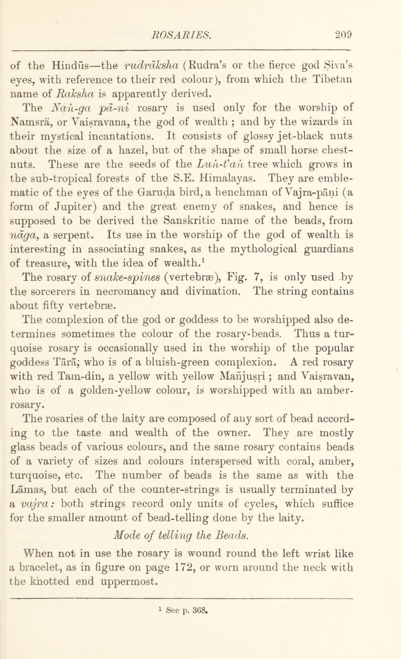 of the Hindus—the rudrdksha (Rudra’s or the fierce god Siva’s eyes, with reference to their red colour), from which the Tibetan name of Raksha is apparently derived. The Nan-ga pd-ni rosary is used only for the worship of Namsra, or Vaisravana, the god of wealth ; and by the wizards in their mystical incantations. It consists of glossy jet-black nuts about the size of a hazel, but of the shape of small horse chest¬ nuts. These are the seeds of the Liid-t'an tree which grows in the sub-tropical forests of the S.E. Himalayas. They are emble¬ matic of the eyes of the Garuda bird, a henchman of Vajra-pani (a form of Jupiter) and the great enemy of snakes, and hence is supposed to be derived the Sanskritic name of the beads, from ndga^ a serpent. Its use in the worship of the god of wealth is interesting in associating snakes, as the mythological guardians of treasure, with the idea of wealth.* The rosary of snake-spines (vertebrse). Fig. 7, is only used by the sorcerers in necromancy and divination. The string contains about fifty vertebrae. The complexion of the god or goddess to be worshipped also de¬ termines sometimes the colour of the rosary^beads. Thus a tur¬ quoise rosary is occasionally used in the worship of the popular goddess Tara; who is of a bluish-green complexion. A red rosary with red Tam-din, a yellow with yellow Manjusri; and Vaisravan, who is of a golden-yellow colour, is worshipped with an amber- rosary. The rosaries of the laity are composed of any sort of bead accord¬ ing to the taste and wealth of the owner. They are mostly glass beads of various colours, and the same rosary contains beads of a variety of sizes and colours interspersed with coral, amber, turquoise, etc. The number of beads is the same as with the Lamas, but each of the counter-strings is usually terminated by a vajra: both strings record only units of cycles, which suffice for the smaller amount of bead-telling done by the laity. Mode of telling the Beads. When not in use the rosary is wound round the left wrist like a bracelet, as in figure on page 172, or worn around the neck with the knotted end uppermost. 1 See p. 368,