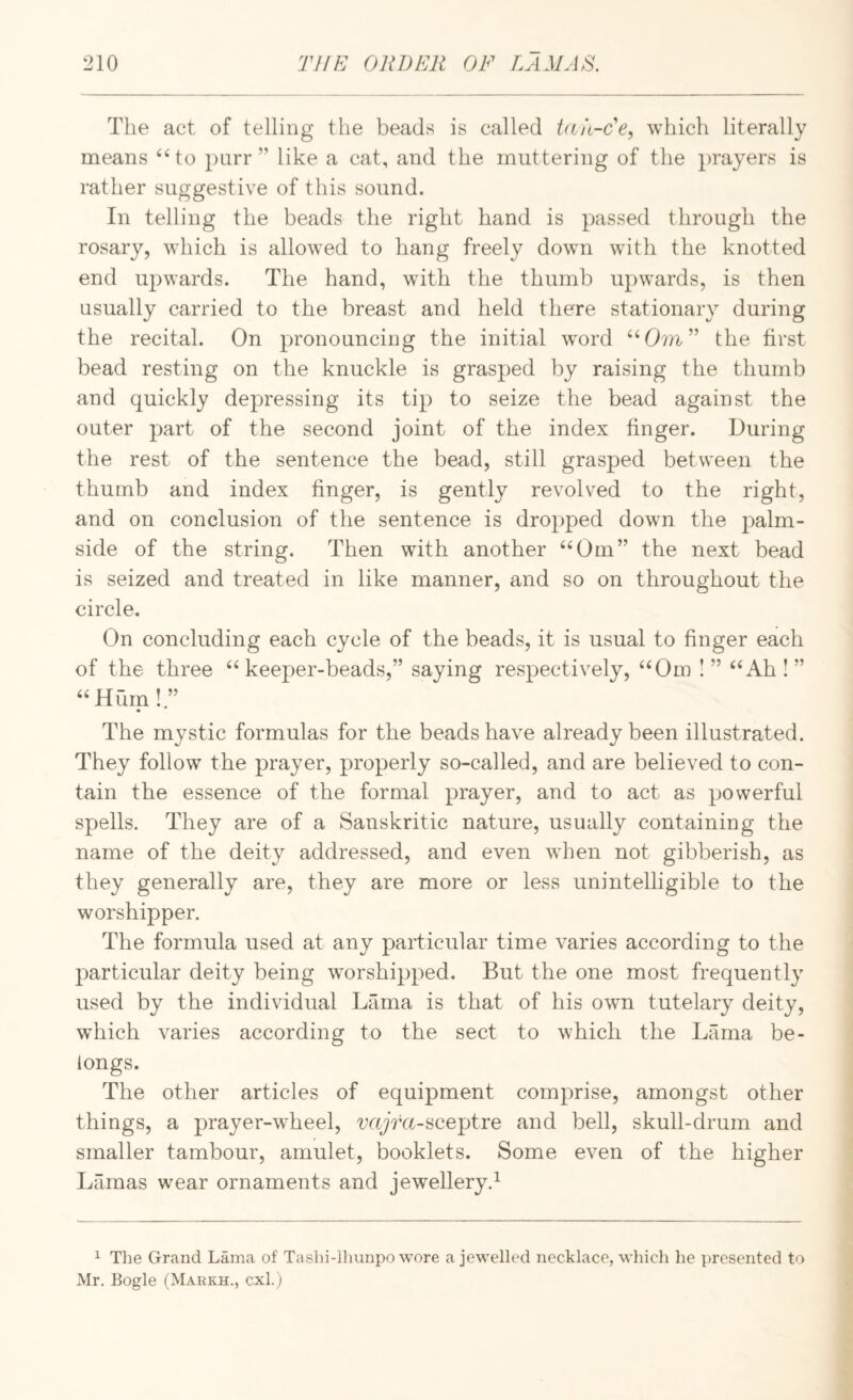 The act of telling the beads is called Utit-Fe, which literally means pnrr ” like a cat, and the muttering of the prayers is rather suggestive of this sound. In telling the beads the right hand is passed through the rosary, which is allowed to hang freely down with the knotted end upwards. The hand, with the thumb upwards, is then usually carried to the breast and held there stationary during the recital. On pronouncing the initial w'ord the first bead resting on the knuckle is grasped by raising the thumb and quickly depressing its tip to seize the bead against the outer part of the second joint of the index finger. During the rest of the sentence the bead, still grasped between the thumb and index finger, is gently revolved to the right, and on conclusion of the sentence is dropped down the palm- side of the string. Then with another ^^Om” the next bead is seized and treated in like manner, and so on throughout the circle. On concluding each cycle of the beads, it is usual to finger each of the three ^‘keeper-beads,” saying respectively, “Om I” “Ah!” “Hum!.” The mystic formulas for the beads have already been illustrated. They follow the prayer, properly so-called, and are believed to con¬ tain the essence of the formal prayer, and to act as powerful spells. They are of a Sanskritic nature, usually containing the name of the deity addressed, and even when not gibberish, as they generally are, they are more or less unintelligible to the worshipper. The formula used at any particular time varies according to the joarticular deity being worshipped. But the one most frequently used by the individual Lama is that of his own tutelary deity, which varies according to the sect to which the Lama be¬ longs. The other articles of equipment comprise, amongst other things, a prayer-wheel, wyVa-sceptre and bell, skull-drum and smaller tambour, amulet, booklets. Some even of the higher Lamas wear ornaments and jewellery.^ ^ The Grand Lama of Tashi-llnmpo wore a jewelled necklace, which he presented to Mr. Bogle (Markh., cxl.)