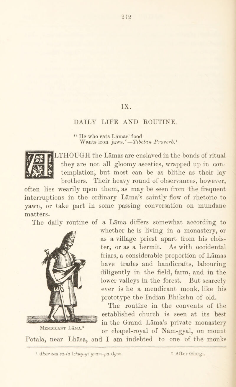 IX. DAILY LIFE AND ROUTINE. “ He who eats Lamas’ food Wants iron jaws.”—Tibetan Froverh.^ LTHOUGH the Lamas are enslaved in the bonds of ritual they are not all gloomy ascetics, wrapped up in con¬ templation, but most can be as blithe as their lay brothers. Their heavy round of observances, however, often lies wearily upon them, as may be seen from the frequent interruptions in the ordinary Lamars saintly flow of rhetoric to yawn, or take part in some passing conversation on mundane matters. The daily routine of a Lama differs somewhat according to whether he is living in a monastery, or as a village priest apart from his clois¬ ter, or as a hermit. As with occidental friars, a considerable proportion of Lamas have trades and handicrafts, labouring diligently in the field, farm, and in the lower valleys in the forest. But scarcely ever is he a mendicant monk, like his prototype the Indian Bhikshu of old. The routine in the convents of the established church is seen at its best in the Grand Lama’s private monastery or chapel-royal of Nam-gyal, on mount Potala, near Lhasa, and I am indebted to one of the monks 1 dAror zas sa-la \chaa-(/i gravi-/ja d/yos. After Giorgi.