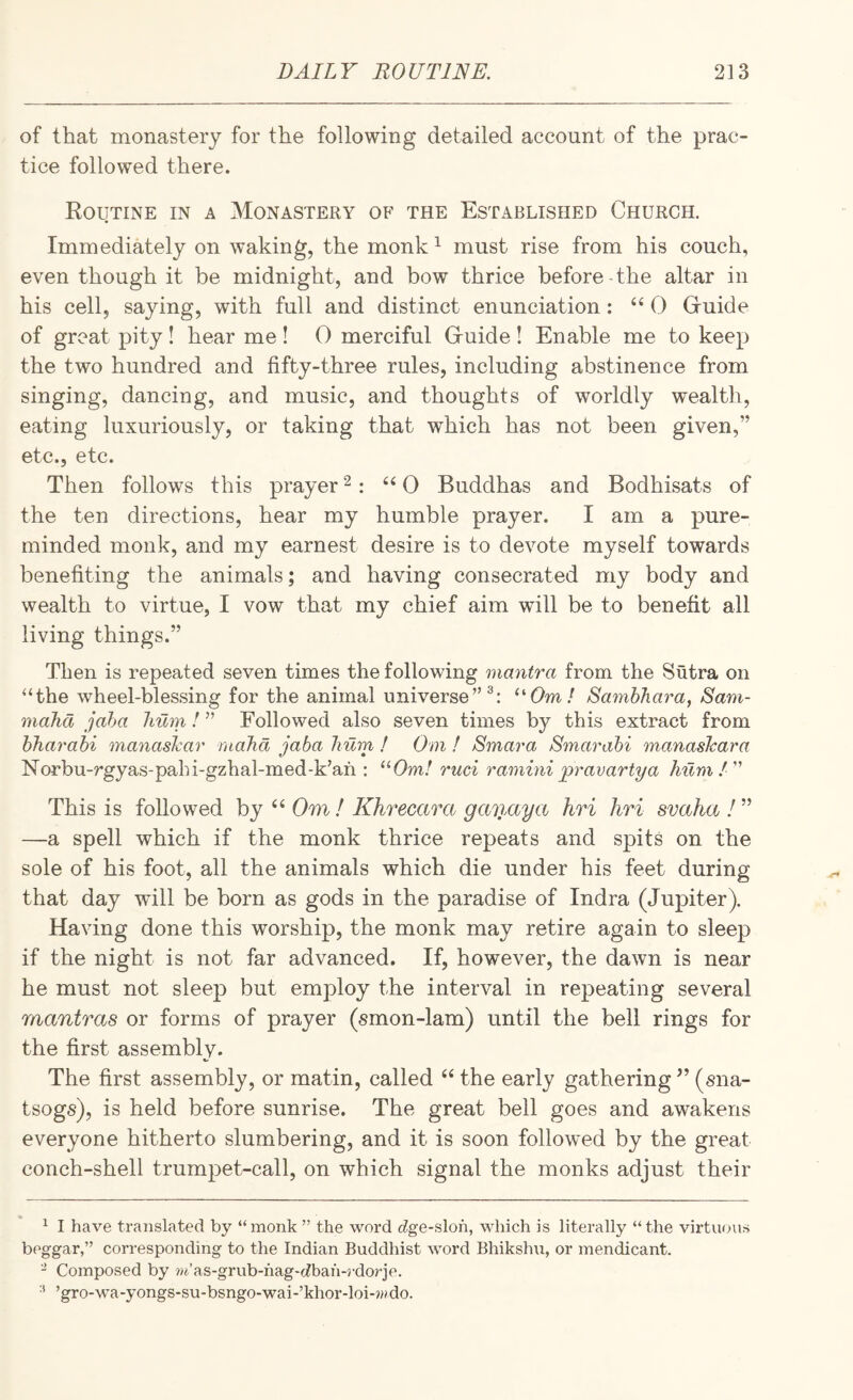of that monastery for the following detailed account of the prac¬ tice followed there. Routine in a Monastery of the Established Church. Immediately on waking, the monk ^ must rise from his couch, even though it be midnight, and bow thrice before the altar in his cell, saying, with full and distinct enunciation: ‘^0 Guide of great pity! hear me ! 0 merciful Guide ! Enable me to keep the two hundred and fifty-three rules, including abstinence from singing, dancing, and music, and thoughts of worldly wealth, eating luxuriously, or taking that which has not been given,” etc., etc. Then follows this prayer ^: ‘^0 Buddhas and Bodhisats of the ten directions, hear my humble prayer. I am a pure- minded monk, and my earnest desire is to devote myself towards benefiting the animals; and having consecrated my body and wealth to virtue, I vow that my chief aim will be to benefit all living things.” Then is repeated seven times the following mantra from the Sutra on “the wheel-blessing for the animal universe’’®: '■'•0ml Samhhara, Sam- maJid jaha hum I ” Followed also seven times by this extract from hharabi manaskar rnahd jaba hum ! Om ! Smara Stnarabi manasJcara Norbu-rgyas-pahi-gzhal-med-k’ah : Om! ruci ramini 'prav arty a hum!' This is followed by ‘‘ Om I Khrecara gmiaya hri hri svaha I ” —a spell which if the monk thrice repeats and spits on the sole of his foot, all the animals which die under his feet during that day will be born as gods in the paradise of Indra (Jupiter). Having done this worship, the monk may retire again to sleep if the night is not far advanced. If, however, the dawn is near he must not sleep but employ the interval in repeating several mantras or forms of prayer (smon-lam) until the bell rings for the first assemblv. The first assembly, or matin, called “ the early gathering ’’ (sna- tsogs), is held before sunrise. The great bell goes and awakens everyone hitherto slumbering, and it is soon followed by the great conch-shell trumpet-call, on which signal the monks adjust their ^ I have translated by “monk ” the word c^ge-sloh, wliich is literally “the virtuous beggar,” corresponding to the Indian Buddhist word Bhikshu, or mendicant. “ Composed by ?M’as-grub-hag-(Zbah-rdorje. •* ’gro-wa-yongs-su-bsngo-wai-’khor-loi-?»do.