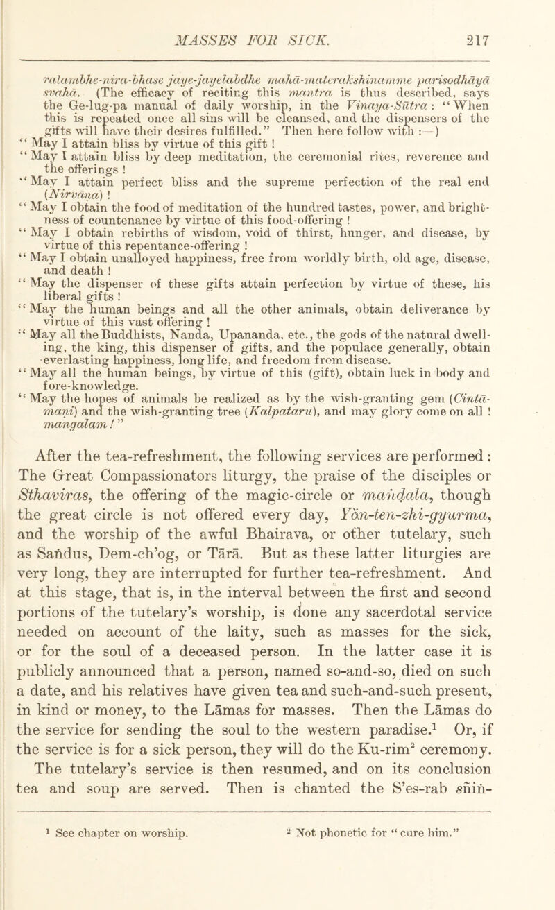 o'alamhhe-nira-hhase jaye-jayelahdhe 'niahd-matcrakshinamme parisodhdyd svahd. (The efficacy of reciting this manti-a is thus described, says the Ge-lug-pa manual of daily worship, in the Vinaya-Sutra“When this is repeated once all sins will be cleansed, and the dispensers of the gifts will have their desires fulfilled.” Then here follow with :—) “ May I attain bliss by virtue of this gift ! “May I attain bliss by deep meditation, the ceremonial rites, reverence and the offerings ! “May I attain perfect bliss and the supreme j^erfection of the real end {Nirvdnd) ! “ May I obtain the food of meditation of the hundred tastes, power, andbriglib- ness of countenance by virtue of this food-offering ! “ May I obtain rebirths of wisdom, void of thirst, hunger, and disease, by virtue of this repentance-offering ! “ May I obtain unalloyed happiness, free from worldly birth, old age, disease, and death ! “ May the dispenser of these gifts attain perfection by virtue of these, his liberal gifts ! “May the human beings and all the other animals, obtain deliverance by virtue of this vast ofi'ering ! “ May all the Buddhists, Nanda, Upananda. etc., the gods of the natural dwell¬ ing, the king, this dispenser of gifts, and the populace generally, obtain everlasting happiness, longlife, and freedom from disease. “ May all the human beings, by virtue of this (gift), obtain luck in body and fore-knowledge. May the hopes of animals be realized as by the wish-granting gQm{Cintd- mani) and the wish-granting tree [Kalpataru], and may glory come on all ! mangalam ! ” After the tea-refreshment, the following services are performed : The Grreat Compassionators liturgy, the praise of the disciples or Sthaviras, the offering of the magic-circle or mandala, though the great circle is not offered every day, Ydn-ten-zhi-gyurma, and the worship of the awful Bhairava, or other tutelary, such as Sahdus, Dem-ch’og, or Tara. But as these latter liturgies are very long, they are interrupted for further tea-refreshment. And at this stage, that is, in the interval between the first and second portions of the tutelary’s worship, is done any sacerdotal service needed on account of the laity, such as masses for the sick, or for the soul of a deceased person. In the latter case it is publicly announced that a person, named so-and-so, died on such a date, and his relatives have given tea and such-and-such present, in kind or money, to the Lamas for masses. Then the Lamas do the service for sending the soul to the western paradise.^ Or, if the service is for a sick person, they will do the Ku-rim^ ceremony. The tutelary’s service is then resumed, and on its conclusion tea and soup are served. Then is chanted the S’es-rab snih-
