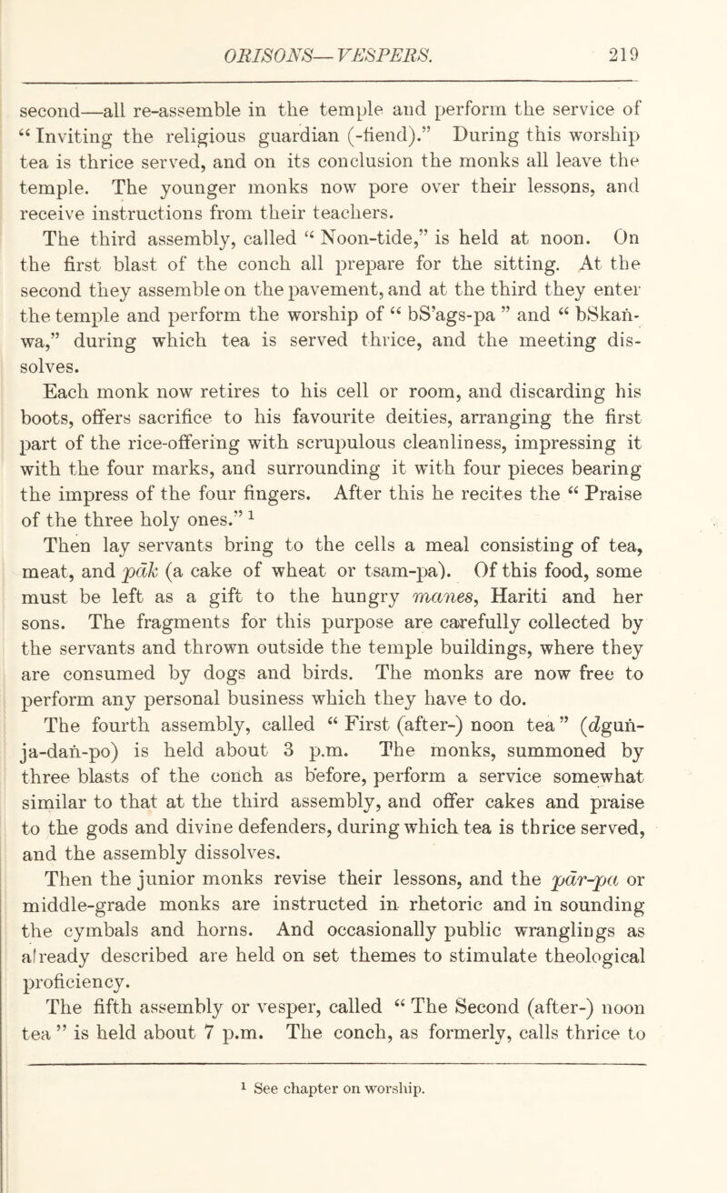 second—all re-assemble in the temple and perform the service of Inviting the religious guardian (-hend).” During this worship tea is thrice served, and on its conclusion the monks all leave the temple. The younger monks now pore over their lessons, and receive instructions from their teachers. The third assembly, called Noon-tide,” is held at noon. On the first blast of the conch all prepare for the sitting. At the second they assemble on the pavement, and at the third they enter the temple and perform the worship of bS’ags-pa ” and “ bSkah- wa,” during which tea is served thrice, and the meeting dis¬ solves. Each monk now retires to his cell or room, and discarding his boots, offers sacrifice to his favourite deities, arranging the first part of the rice-offering with scrupulous cleanliness, impressing it with the four marks, and surrounding it with four pieces bearing the impress of the four fingers. After this he recites the “ Praise of the three holy ones.” ^ Then lay servants bring to the cells a meal consisting of tea, meat, and pak (a cake of wheat or tsam-pa). Of this food, some must be left as a gift to the hungry manes, Hariti and her sons. The fragments for this purpose are carefully collected by the servants and thrown outside the temple buildings, where they are consumed by dogs and birds. The monks are now free to perform any personal business which they have to do. The fourth assembly, called ‘‘ First (after-) noon tea ” (c?guh- ja-dah-po) is held about 3 p.m. The monks, summoned by three blasts of the conch as before, perform a service somewhat similar to that at the third assembly, and offer cakes and praise to the gods and divine defenders, during which tea is thrice served, and the assembly dissolves. Then the junior monks revise their lessons, and the pdr-pa or middle-grade monks are instructed in rhetoric and in sounding the cymbals and horns. And occasionally public wrangliugs as already described are held on set themes to stimulate theological proficiency. The fifth assembly or vesper, called The Second (after-) noon tea ” is held about 7 p.m. The conch, as formerly, calls thrice to