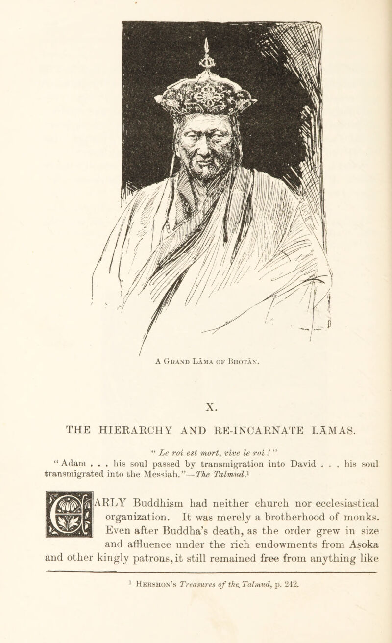 A Gkand Lama of Bhotax. THE HIERARCHY AND RE-INCARNATE LAMAS. “ Le roi est mart, vive le roi ! ” “ Adam . . . his soul passed by transmigration into David . . . his soul transmigrated into the Messiah,”—The Talm.ud^ ARLY Buddhism had neither church nor ecclesiastical organization. It was merely a brotherhood of monks. Even after Buddha’s death, as the order grew in size and affluence under the rich endowments from Asoka and other kingly patrons, it still remained free from anything like ’ Hershox’s Treasures of the^Tahuud, p. 242.