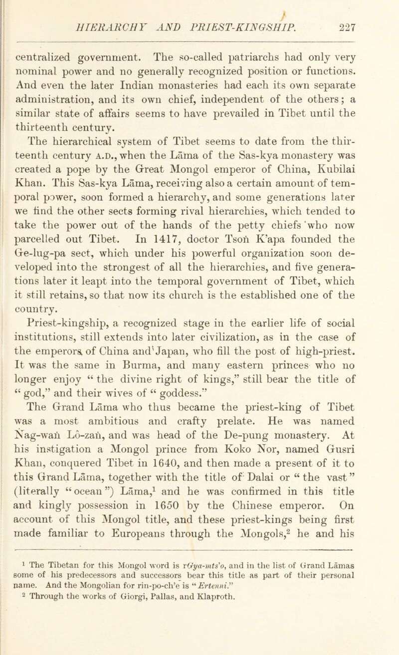 f HIERARCHY AND PRIEST-KINGSHIP. 227 centralized government. The so-called patriarchs had only very nominal power and no generally recognized position or functions. And even the later Indian monasteries had each its own separate administration, and its own chief, independent of the others; a similar state of affairs seems to have prevailed in Tibet until the thirteenth century. The hierarchical system of Tibet seems to date from the thir¬ teenth century A.D., when the Lama of the Sas-kya monastery was created a pope by the Grreat Mongol emperor of China, Kubilai Khan. This Sas-kya Lama, receiving also a certain amount of tem¬ poral power, soon formed a hierarchy, and some generations later we find the other sects forming rival hierarchies, which tended to take the power out of the hands of the petty chiefs ‘who now parcelled out Tibet. In 1417, doctor Tsoh K’apa founded the Gre-lug-pa sect, which under his powerful organization soon de¬ veloped into the strongest of all the hierarchies, and five genera¬ tions later it leapt into the temporal government of Tibet, which it still retains, so that now its church is the established one of the country. Priest-kingship, a recognized stage in the earlier life of social institutions, still extends into later civilization, as in the case of the emperors^ of China and'Japan, who fill the post of high-priest. It was the same in Burma, and many eastern princes who no longer enjoy ‘‘ the divine right of kings,” still bear the title of god,” and their wives of “ goddess.” The Grrand Lama who thus became the priest-king of Tibet was a most ambitious and crafty prelate. He was named Nag-w'ah Lo-zah, and was head of the De-pung monastery. At his instigation a Mongol prince from Koko Nor, named Gusri Khan, conquered Tibet in 1640, and then made a present of it to this Grand Lama, together with the title ofi Dalai or “ the vast ” (literally “ocean”) Lama,^ and he was confirmed in this title and kingly possession in 1650 by the Chinese emperor. On account of this Mongol title, and these priest-kings being first made familiar to Europeans through the Morigols,^ he and his 1 The Tibetan for this Mongol word is vGya-mts’o, and in the list of Grand Lamas some of his predecessors and successors bear this title as part of their personal name. And the Mongolian for rin-po-ch’e is “ Erteyini.” 2 Through the works of Giorgi, Pallas, and Klaproth.
