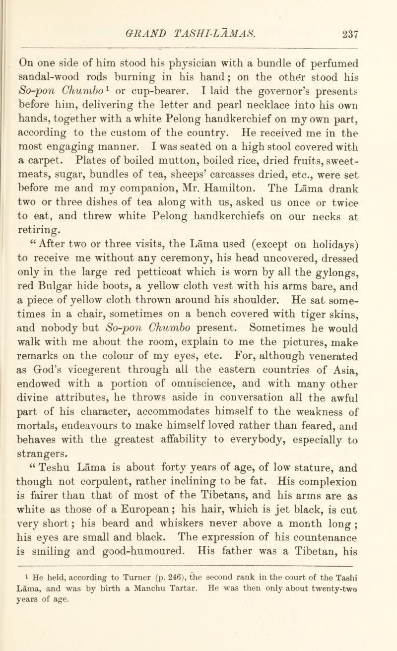 On one side of him stood his physician with a bundle of perfumed sandal-wood rods burning in his hand; on the othe'r stood his So-pon Ghumbo ^ or cup-bearer. I laid the governor’s presents before him, delivering the letter and pearl necklace into his own hands, together with a white Pelong handkerchief on my own part, according to the custom of the country. He received me in the most engaging manner. I was seated on a high stool covered with a carpet. Plates of boiled mutton, boiled rice, dried fruits, sweet¬ meats, sugar, bundles of tea, sheeps’ carcasses dried, etc., were set before me and my companion, Mr. Hamilton. The Lama drank two or three dishes of tea along with us, asked us once or twice to eat, and threw white Pelong handkerchiefs on our necks at retiring. “ After two or three visits, the Lama used (except on holidays) to receive me without any ceremony, his head uncovered, dressed only in the large red petticoat which is worn by all the gylongs, red Bulgar hide boots, a yellow cloth vest with his arms bare, and a piece of yellow cloth thrown around his shoulder. He sat some¬ times in a chair, sometimes on a bench covered with tiger skins, and nobody but So-pon Ghumbo present. Sometimes he would walk with me about the room, explain to me the pictures, make remarks on the colour of my eyes, etc. For, although venerated as Grod’s vicegerent through all the eastern countries of Asia, endowed with a portion of omniscience, and with many other divine attributes, he throws aside in conversation all the awful part of his character, accommodates himself to the weakness of mortals, endeavours to make himself loved rather than feared, and behaves with the greatest affability to everybody, especially to strangers. ‘‘ Teshu Lama is about forty years of age, of low stature, and though not corpulent, rather inclining to be fat. His complexion is fairer than that of most of the Tibetans, and his arms are as white as those of a European; his hair, which is jet black, is cut very short; his beard and whiskers never above a month long ; his eyes are small and black. The expression of his countenance is smiling and good-humoured. His father was a Tibetan, his 1 He held, according to Turner (p. 246), the second rank in the court of the Tashi Lama, and was by birth a Manchu Tartar. He was then only about twenty-two years of age.