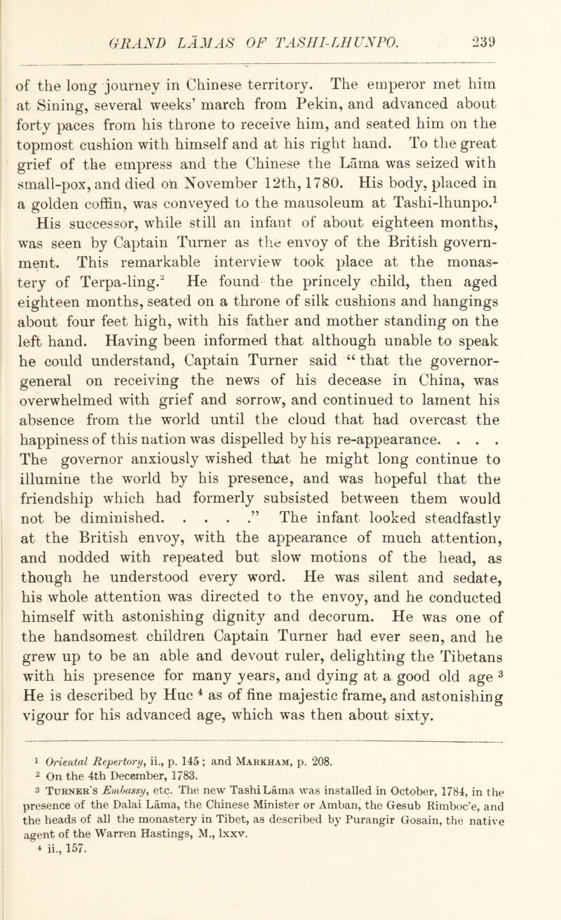 of the long journey in Chinese territory. The emperor met him at Sining, several weeks’ march from Pekin, and advanced about forty paces from his throne to receive him, and seated him on the topmost cushion with himself and at his right hand. To the great grief of the empress and the Chinese the Lama was seized with small-pox, and died oil November 12th, 1780. His body, placed in a golden coffin, was conveyed to the mausoleum at Tashi-lhunpo.^ His successor, while still an infant of about eighteen months, was seen by Captain Turner as the envoy of the British govern¬ ment. This remarkable interview took place at the monas¬ tery of Terpa-ling.^ He found the princely child, then aged eighteen months, seated on a throne of silk cushions and hangings about four feet high, with his father and mother standing on the left hand. Having been informed that although unable to speak he could understand, Captain Turner said that the governor- general on receiving the news of his decease in China, was overwhelmed with grief and sorrow, and continued to lament his absence from the world until the cloud that had overcast the happiness of this nation was dispelled by his re-appearance. . . . The governor anxiously wished that he might long continue to illumine the world by his presence, and was hopeful that the friendship which had formerly subsisted between them would not be diminished.” The infant looked steadfastly at the British envoy, with the appearance of much attention, and nodded with repeated but slow motions of the head, as though he understood every word. He was silent and sedate, his whole attention was directed to the envoy, and he conducted himself with astonishing dignity and decorum. He was one of the handsomest children Captain Turner had ever seen, and he grew up to be an able and devout ruler, delighting the Tibetans with his presence for many years, and dying at a good old age ^ He is described by Hue ^ as of fine majestic frame, and astonishing vigour for his advanced age, which was then about sixty. 1 Oriental Repertory^ ii., p. 145 ; and Markham, p. 208. 2 On the 4th December, 1783. 3 Turner’s Embassy, etc. The new TashiLama was installed in October, 1784, in the presence of the Dalai Lama, the Chinese Minister or Amban, the Gesub Rimboe’e, and the heads of all the monastery in Tibet, as described by Purangir Gosain, the native agent of the Warren Hastings, M., Ixxv. 4 ii., 157.