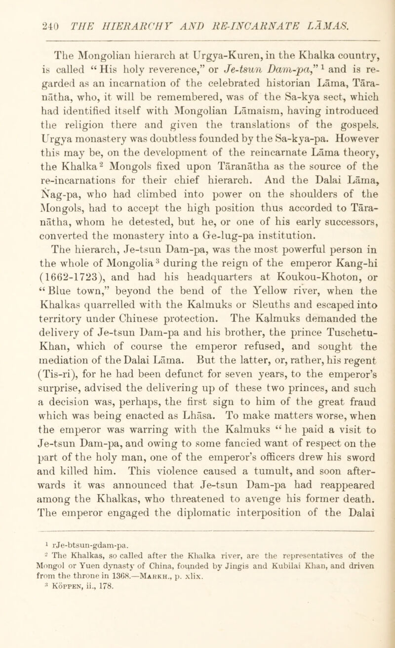 The Mongolian hierarch at Urgya-Kuren, in the Khalka country, is called His holy reverence,” or Je-tsun Dam-pa,^ and is re¬ garded as an incarnation of the celebrated historian Lama, Tara- natha, who, it will be remembered, was of the Sa-kya sect, which had identified itself with Mongolian Lamaism, having introduced the religion there and given the translations of the gospels. Urgya monastery was doubtless founded by the Sa-kya-pa. However this may be, on the development of the reincarnate Lama theory, the Khalka 2 Mongols fixed upon Taranatha as the source of the re-incarnations for their chief hierarch. And the Dalai Lama, Nag-pa, who had climbed into power on the shoulders of the Mongols, had to accept the high position thus accorded to Tara¬ natha, whom he detested, but he, or one of his early successors, converted the monastery into a Gre-lug-pa institution. The hierarch, Je-tsun Dam-pa, was the most powerful person in the whole of Mongolia^ during the reign of the emperor Kang-hi (1662-1723), and had his headquarters at Koukou-Khoton, or ‘‘ Blue town,” beyond the bend of the Yellow river, when the Khalkas quarrelled with the Kalmuks or Sleuths and escaped into territory under Chinese protection. The KMmuks demanded the delivery of Je-tsun Dam-pa and his brother, the prince Tuschetu- Khan, which of course the emperor refused, and sought the mediation of the Dalai Lama. But the latter, or, rather, his regent (Tis-ri), for he had been defunct for seven years, to the emperor’s surprise, advised the delivering up of these two princes, and such a decision was, perhaps, the first sign to him of the great fraud which was being enacted as Lhasa. To make matters worse, when the emperor was warring with the Kalmuks “ he paid a visit to Je-tsun Dam-pa, and owing to some fancied w^ant of respect on the part of the holy man, one of the emperor’s officers drew his sword and killed him. This violence caused a tumult, and soon after¬ wards it was announced that Je-tsun Dam-pa had reappeared among the Khalkas, who threatened to avenge his former death. The emperor engaged the diplomatic interposition of the Dalai 1 rJe-btsun-gdam-pa. - The Khalkas, so called after the Khalka river, are the representatives of the Mongol or Yuen djmastj- of China, founded by Jingis and Kubilai Khan, and driven from the throne in 13G8.—Mai?kh., p. xlix. •' Koppen, ii., 178.
