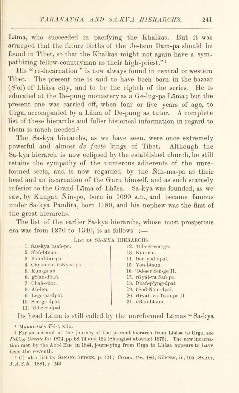 Lama, who succeeded in pacifying the Khalkas. But it was arranged that the future births of the Je-tsun Dam-pa should be found in Tibet, so that the Khalkas might not again have a sym¬ pathizing fellow-countryman as their high-priest.”^ His re-incarnation ” is now always found in central or western Tibet. The present one is said to have been born in the bazaar (S’ol) of Lhasa city, and to be the eighth of the series. He is educated at the De-pung monastery as a Gre-lug-pa Lama; but the present one was carried off, when four or five years of age, to Urga, accompanied by a Lama of De-pung as tutor. A complete list of these hierarchs and fuller historical information in regard to them is much needed.- The Sa-kya hierarchs, as we have seen, were once extremely powerful and almost de facto kings of Tibet. Although the 8a-kya hierarch is now eclipsed by the established church, he still retains the sympathy of the numerous adherents of the unre¬ formed sects, and is now regarded by the Kih-ma-pa as their head and an incarnation of the Gruru himself, and as such scarcely inferior to the Hrand Lama of Lhasa. Sa-kya was founded, as we saw, by Kungah l^ih-po, born in 1090 a.d., and became famous under Sa-kya Pandita, born 1180, and his nephew was the first of the great hierarchs. The list of the earlier Sa-kya hierarchs, whose most prosperous era was from 1270 to 1340, is as follow's ^ :— List of SA-KYA HIERARCHS. 1. Sas-ky-a bsan-po. 2. S’an-btsun. 3. Ban-dKar-po. 4. Chyan-rin bsKyos-pa. 5. Kun-g's’an. 6. gS’an-dban. 7. Chan-?*dor. 8. An-len. 9. Legs-pa-dpal. 10. Sen-ge-dpal. 11. ’Od-zer-dpal. 12. ’Od-ser-sen-ge. 13. Kun-rin. 14. Don-yod dpal. 15. Yon-btsun. 16. ’Od-ser Sen-ge II. 17. rGryal-va San-po. 18. Dban-p’yng-dpal. 19. bSod-Kam-dpal. 20. rGyab-va-Tsan-po II. 21. dBan-btsun. Its head Lama is still called by the unreformed Lamas ‘‘ Sa-kya 1 Markham’s Tibet, xlix. For an account of the journey of the present hierarch from Lhasa to Urga, see Peking Gazette for 1874, pp. 68,74 and 124 (Shanghai abstract 1875). The new incarna¬ tion met by the Abbe Hue in 1844, journeying from Urga to Lhasa appears to have been the seventli. 3 Cf. also list by Sanang Setsen, p. 121; Csoma, Gr., 186; Koppen, ii., 105 ; Sarat, J.A.S.B.. 1881, p. 240.