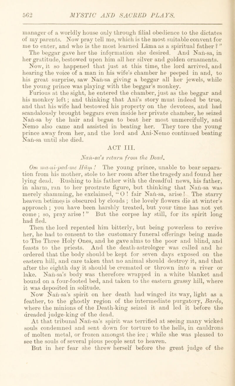 manager of a worldly house only through filial obedience to the dictates \ of my parents. Now pray tell me, which is the most suitable convent for i me to enter, and who is the most learned Lama as a spiritual father Y’ I The beggar gave her the information she desii-ed. And Nah-sa, in f her gratitude, bestowed upon him all her silver and golden ornaments. J Now, it so happened that just at this time, the lord arrived, and * hearing the voice of a man in his wife’s chamber he peeped in and, to his great surprise, saw Nah-sa giving a beggar all her jewels, while the young prince was playing with the beggar’s monkey. Furious at the sight, he entered the chamber, just as the beggar and his monkey left; and thinking that Ani’s story must indeed be true, and that his wife had bestowed his property on the devotees, and had , scandalously brought beggars even inside her private chamber, he seized <■ Nah-sa by the hair and began to beat her most unmercifully, and i Nemo also came and assisted in beating her. They tore the young 1 prince away from her, and the lord and Ani-Nemo continued beating \ Nah-sa until she died. ACT III. I < JVan-sYs return from the Dead. j ^ ] Om ma-ni-_imd-me Hiita ! The young prince, unable to bear separa- I tion from his mother, stole to her room after the tragedy and found her • lying dead. Rushing to his father with the dreadful news, his father, ■ in alarm, ran to her prostrate figure, but thinking that Nah-sa was \ merely shamming, he exclaimed, “ 0 ! fair Nah-sa, arise ! The starry { heaven betimes is obscured by clouds ; the lovely flowers die at winter’s ■ approach ; you have been harshly treated, but your time has not yet come ; so, pray arise ! ” But the corpse lay still, for its spirit long had fled. Then the lord repented him bitterly, but being powerless to revive her, he had to consent to the customary funeral offerings being made to The Three Holy Ones, and he gave alms to the poor and blind, and feasts to the priests. And the death-astrologer was called and he ordered that the body should be kept for seven days exposed on the eastern hill, and care taken that no animal should destroy it, and that after the eighth day it should be cremated or thrown into a river or lake. Nah-sa’s body was therefore wrapped in a white blanket and bound on a four-footed bed, and taken to the eastern grassy hill, where it was deposited in solitude. Now Nah-sa’s spirit on her death had winged its way, light as a feather, to the ghostly region of the intermediate purgatory, Bardo, where the minions of the Death-king seized it and led it before the dreaded judge-king of the dead. At that tribunal Nah-sa’s spirit was terrified at seeing many wicked souls condemned and sent down for torture to the hells, in cauldrons of molten metal, or frozen amongst the ice; while she was pleased to see the souls of several pious people sent to heaven. But in her fear she threw herself before the great judge of the