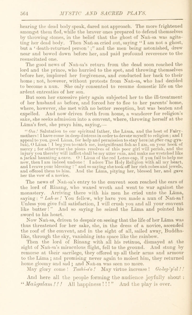 hearing the dead body speak, dared not approach. The more frightened amongst them tied, while the braver ones prepared to defend themselves by throwing stones, in the belief that the ghost of Nah-sa was agita¬ ting her dead body. Idien Nah-sa cried out, saying “ I am not a ghost, but a ‘ death-returned })erson ’ and the men being astonished, drew near and bowed down before her, and paid profound reverence to the resuscitated one. The good news of Nah-sa’s return from the dead soon reached the lord and the prince, who hurried to the spot, and throwing themselv’^es before her, implored her forgiveness, and conducted her back to their liome ; not, however, without protests from Nah-sa, who had decided to become a nun. She only consented to resume domestic life on the ardent entreaties of her son. But soon her excessive piety again subjected her to the ill-treatment of her husband as before, and forced her to flee to her parents’ home, where, however, she met with no better reception, but was beaten and expelled. And now driven forth from home, a wanderer for religion’s sake, she seeks admission into a convent, where, throwing herself at the Lama’s feet, she prays him, saying,— “ Om ! Salutation to our spiritual father, the Lauia, and the host of Fairy- mothers ! 1 have come in deep distress in order to devote'myself to religion ; and T appeal to you, good Luma, for help and permission to stay here (at//Ser-rag-gya- luh), O Lama ! I beg you to catch me, insignificant fish as I am, on your hook of mercy ; for otherwise the pious resolves of this poor girl will perisli, and the injury you thereby will inflict shall ])e my utter rum, and make me wretched like a jackal haunting a cave. O ! Lama of the red Lotus-cap, if you fail to help me now, then I am indeed undone ! I adore The Holy Religion with all my heart, and I crave your blessing ! ” and so saying she took off her rich robes and jewels, and offered them to him. And the Lama, pitying her, blessed her, and gave her the vow' of a novice. The new'S of Nah-sa’.s entry to the convent soon reached the ears of the lord of Rinang, who waxed wroth and went to w’ar against the monastery. Arriving there with his men he cried unto the Lama, saying : “ Lah-se ! You fellow, wky have you made a nun of Nah-sa? Unless you give full satisfaction, I wiW crush you and all your convent like butter ! ” And so saying he seized the Lama and pointed his sword to his heart. Now Nah-sa, driven to despair on seeing that the life of her Lama was thus threatened for her sake, she, in the dress of a novice, ascended the roof of the convent, and in the sight of all, sailed away, Buddha- like, through the sky, vanishing into space like the rainbow. Then the lord of Rinang with,all his retinue, dismayed at the sight of Nah-sa’s miraculous flight, fell to the ground. And stung by remorse at their sacrilege, they offered up all their arms and armour to the Lama ; and promising never again to molest him, they returned home gloomy and sad ; and Nah-sa was seen no more. May gloiy come ! Tashi-s'o ! May virtue increase ! Ge-leg-p^el!! And here all the people forming the audience joyfully shout : “ Mahgalmn ! ! ! All happiness ! !! ” And the play is over.